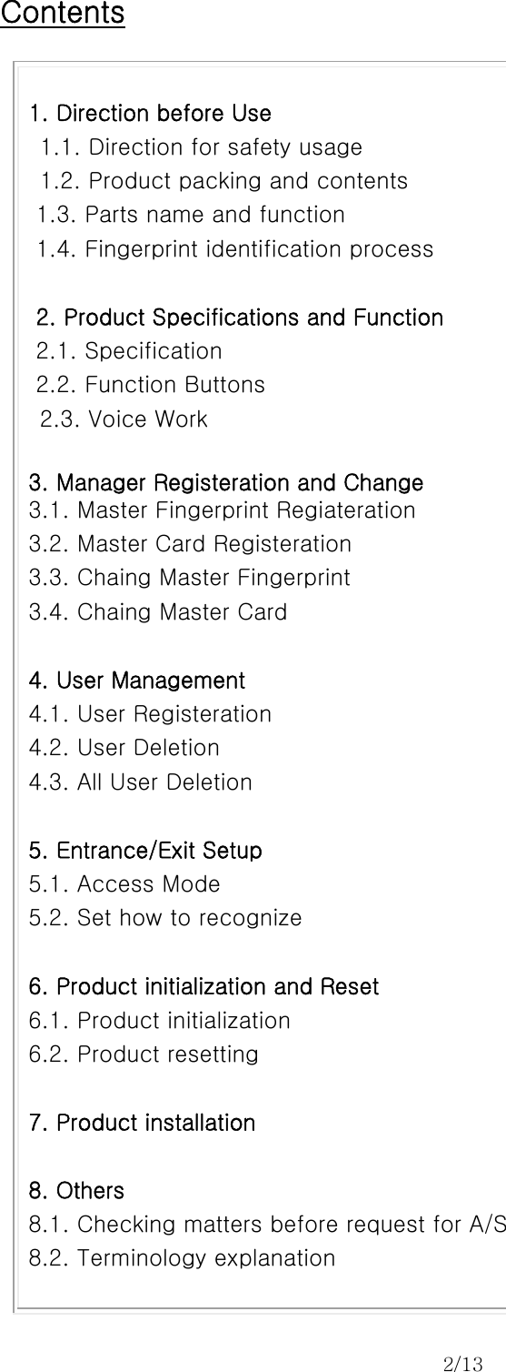 2/13    Contents  1. Direction before Use     1.1. Direction for safety usage   1.2. Product packing and contents 1.3. Parts name and function   1.4. Fingerprint identification process  2. Product Specifications and Function 2.1. Specification 2.2. Function Buttons   2.3. Voice Work  3. Manager Registeration and Change 3.1. Master Fingerprint Regiateration 3.2. Master Card Registeration 3.3. Chaing Master Fingerprint 3.4. Chaing Master Card  4. User Management 4.1. User Registeration 4.2. User Deletion 4.3. All User Deletion  5. Entrance/Exit Setup 5.1. Access Mode 5.2. Set how to recognize  6. Product initialization and Reset 6.1. Product initialization 6.2. Product resetting  7. Product installation  8. Others 8.1. Checking matters before request for A/S   8.2. Terminology explanation    