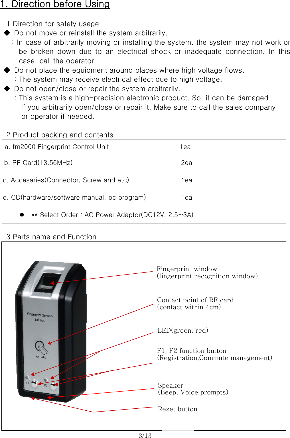   1 1  1 1          1. Direc.1 Directi◆  Do no: In casbe bcase◆  Do no   : The s◆  Do no: This if yoor o.2 Produca. fm2000b. RF Cardc. Accesard. CD(hardz *.3 Parts n          tion befon for saft move or se of arbibroken  dowe, call the t place thsystem mat open/closystem isou arbitrariperator if ct packing0 Fingerprind(13.56MHries(Connedware/softw* Select Oname and           fore Usifety usagereinstall ttrarily movwn  due  tooperator. e equipmeay receiveose or rep a high-pily open/cneeded. g and contnt Control UHz) ector, Screwware manurder : AC PFunction          ing e the systemving or inso an elecent arounde electricapair the sysrecision eclose or retents   Unit   w and etc)ual, pc progPower Adap 3/13           m arbitrarilystalling thectrical  shod places wl effect dustem arbitelectronic pair it. Magram) ptor(DC12V Fi(fiC(cLF(RS(BR          y.   e system, ock  or  inawhere highue to high trarily. product. Sake sure to1ea 2ea 1ea 1eaV, 2.5~3A)ingerprint ingerprint ontact poincontact witED(green, 1, F2 functRegistrationpeaker Beep, VoicReset butto          the systeadequate h voltage fvoltage. So, it can o call the window recognitiont of RF cathin 4cm)   red) tion buttonn,Commutece promptsn        em may noconnectioflows. be damagsales comn window)ard n e managem) ot work oron.  In  thisged   mpany    ment) r s 