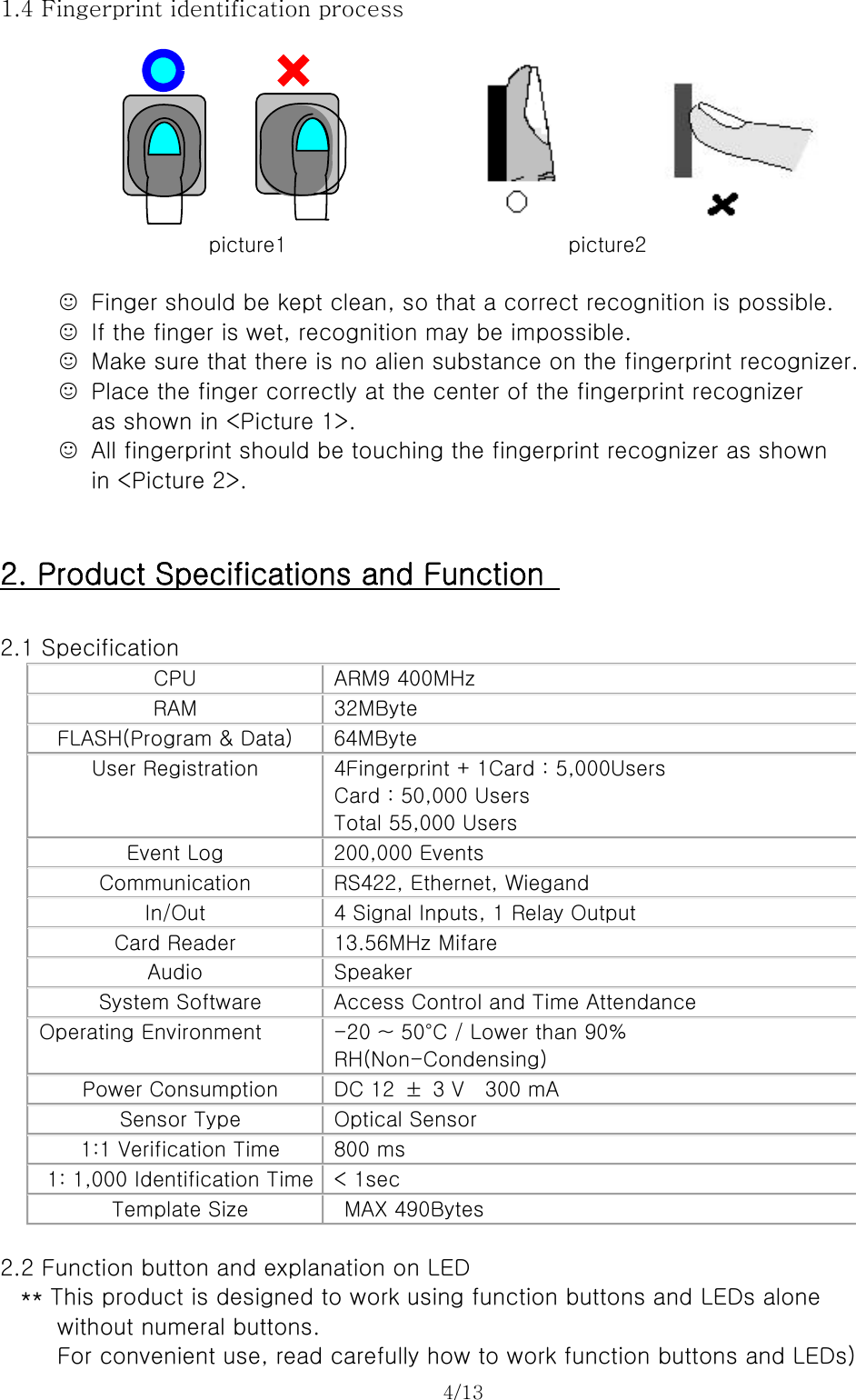 4/13   1.4 Fingerprint identification process        picture1                           picture2  ☺  Finger should be kept clean, so that a correct recognition is possible. ☺  If the finger is wet, recognition may be impossible. ☺  Make sure that there is no alien substance on the fingerprint recognizer. ☺  Place the finger correctly at the center of the fingerprint recognizer   as shown in &lt;Picture 1&gt;. ☺  All fingerprint should be touching the fingerprint recognizer as shown   in &lt;Picture 2&gt;.   2. Product Specifications and Function    2.1 Specification CPU  ARM9 400MHz RAM  32MByte FLASH(Program &amp; Data)  64MByte User Registration  4Fingerprint + 1Card : 5,000Users Card : 50,000 Users Total 55,000 Users Event Log  200,000 Events Communication  RS422, Ethernet, Wiegand In/Out  4 Signal Inputs, 1 Relay Output Card Reader  13.56MHz Mifare Audio  Speaker System Software  Access Control and Time Attendance Operating Environment  -20 ~ 50°C / Lower than 90%   RH(Non-Condensing) Power Consumption  DC 12  ±  3 V    300 mA Sensor Type  Optical Sensor 1:1 Verification Time  800 ms 1: 1,000 Identification Time  &lt; 1sec Template Size    MAX 490Bytes  2.2 Function button and explanation on LED ** This product is designed to work using function buttons and LEDs alone     without numeral buttons.   For convenient use, read carefully how to work function buttons and LEDs) 