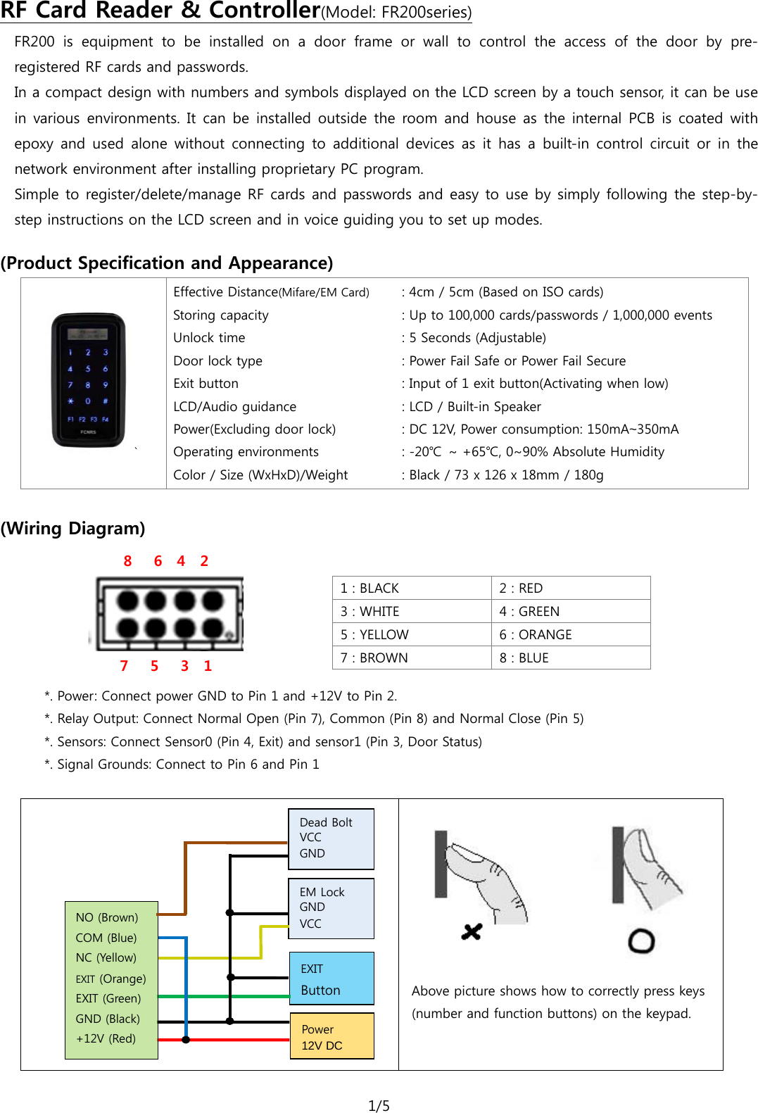 1/5  FR200  is equipment to be installed on a door frame or wall to control the access of the door by pre-registered RF cards and passwords. RF Card Reader &amp; Controller(Model: FR200series) In a compact design with numbers and symbols displayed on the LCD screen by a touch sensor, it can be use in various environments. It can be installed outside the room and house as the internal  PCB  is  coated with epoxy  and  used  alone without connecting to additional devices as it has a built-in control circuit or in the network environment after installing proprietary PC program.   Simple to register/delete/manage RF cards and passwords and easy to use by simply following the step-by-step instructions on the LCD screen and in voice guiding you to set up modes.  (Product Specification and Appearance)     ` Effective Distance(Mifare/EM Card) Storing capacity   Unlock time Door lock type Exit button LCD/Audio guidance Power(Excluding door lock) Operating environments Color / Size (WxHxD)/Weight : 4cm / 5cm (Based on ISO cards) : Up to 100,000 cards/passwords / 1,000,000 events : 5 Seconds (Adjustable) : Power Fail Safe or Power Fail Secure : Input of 1 exit button(Activating when low) : LCD / Built-in Speaker   : DC 12V, Power consumption: 150mA~350mA : -20℃ ~ +65℃, 0~90% Absolute Humidity : Black / 73 x 126 x 18mm / 180g              (Wiring Diagram) 8   6  4  2  7   5   3  1  1 : BLACK   2 : RED 3 : WHITE 4 : GREEN 5 : YELLOW  6 : ORANGE 7 : BROWN 8 : BLUE   *. Power: Connect power GND to Pin 1 and +12V to Pin 2. *. Relay Output: Connect Normal Open (Pin 7), Common (Pin 8) and Normal Close (Pin 5) *. Sensors: Connect Sensor0 (Pin 4, Exit) and sensor1 (Pin 3, Door Status) *. Signal Grounds: Connect to Pin 6 and Pin 1             Above picture shows how to correctly press keys (number and function buttons) on the keypad.   Dead Bolt  VCC GND EXIT Button Power 12V DC NO (Brown) COM (Blue) NC (Yellow) EXIT (Orange) EXIT (Green) GND (Black) +12V (Red) EM Lock GND VCC  