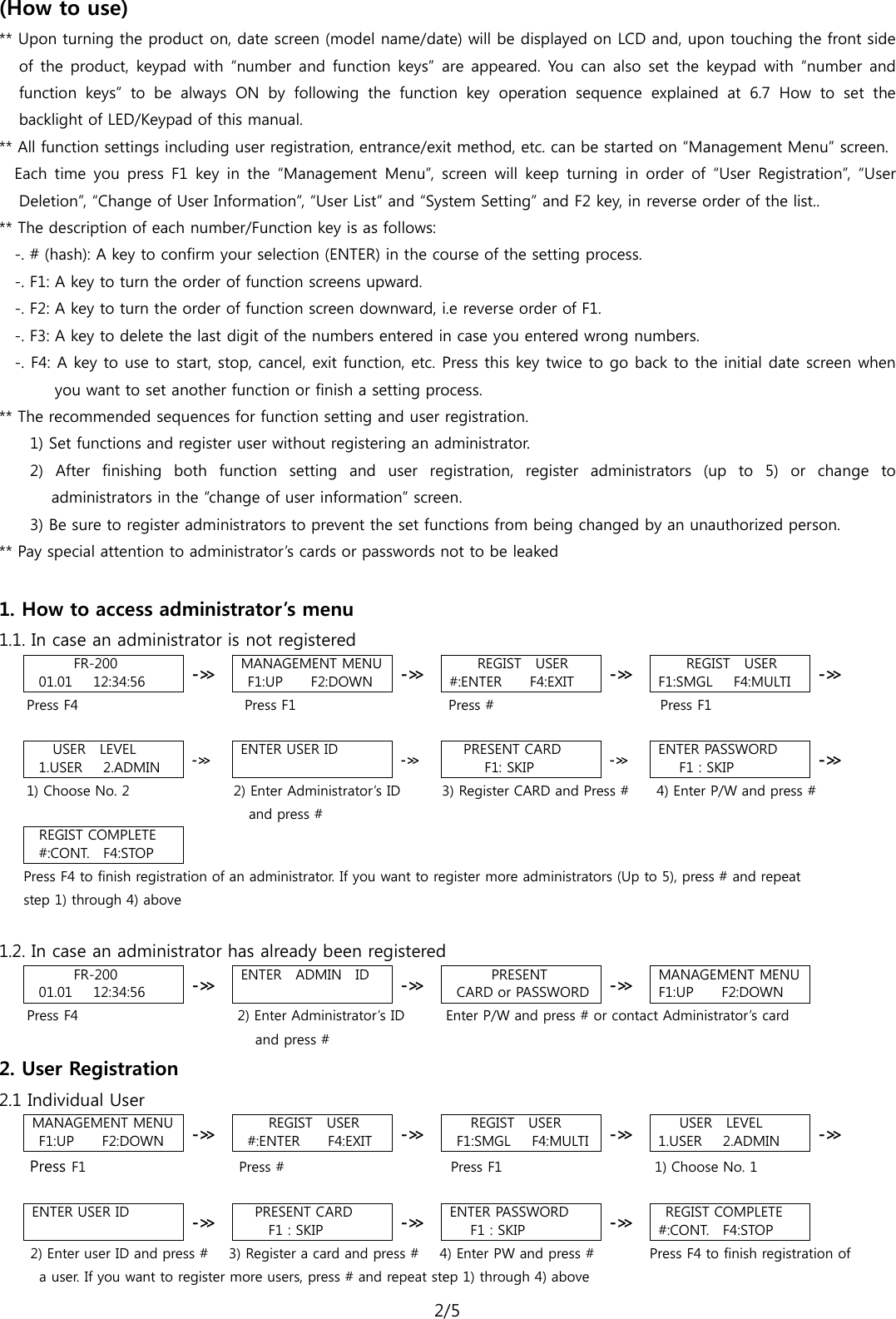 2/5  (How to use) ** Upon turning the product on, date screen (model name/date) will be displayed on LCD and, upon touching the front side of the product, keypad with “number and function keys” are appeared. You can also set the keypad with “number and function keys” to be always ON by following the function key operation sequence explained at 6.7 How to set the backlight of LED/Keypad of this manual.   ** All function settings including user registration, entrance/exit method, etc. can be started on “Management Menu” screen.   Each time you press F1 key in the “Management Menu”, screen will keep  turning in order of “User Registration”, “User Deletion”, “Change of User Information”, “User List” and “System Setting” and F2 key, in reverse order of the list..   ** The description of each number/Function key is as follows: -. # (hash): A key to confirm your selection (ENTER) in the course of the setting process. -. F1: A key to turn the order of function screens upward. -. F2: A key to turn the order of function screen downward, i.e reverse order of F1.   -. F3: A key to delete the last digit of the numbers entered in case you entered wrong numbers. -. F4: A key to use to start, stop, cancel, exit function, etc. Press this key twice to go back to the initial date screen when you want to set another function or finish a setting process.       ** The recommended sequences for function setting and user registration.   1) Set functions and register user without registering an administrator.   2)  After finishing both function setting and user registration, register administrators (up to 5) or change to administrators in the “change of user information” screen.   3) Be sure to register administrators to prevent the set functions from being changed by an unauthorized person. ** Pay special attention to administrator’s cards or passwords not to be leaked    1. How to access administrator’s menu 1.1. In case an administrator is not registered FR-200 01.01   12:34:56  -≫ MANAGEMENT MENU F1:UP    F2:DOWN -≫  REGIST  USER #:ENTER    F4:EXIT -≫  REGIST  USER F1:SMGL   F4:MULTI -≫  Press F4                        Press F1                      Press #                        Press F1  USER  LEVEL 1.USER   2.ADMIN -≫ ENTER USER ID  -≫ PRESENT CARD      F1: SKIP -≫ ENTER PASSWORD F1 : SKIP -≫ 1) Choose No. 2               2) Enter Administrator’s ID       3) Register CARD and Press #     4) Enter P/W and press #                                    and press # REGIST COMPLETE #:CONT.   F4:STOP  Press F4 to finish registration of an administrator. If you want to register more administrators (Up to 5), press # and repeat   step 1) through 4) above  1.2. In case an administrator has already been registered FR-200 01.01   12:34:56  -≫ ENTER   ADMIN   ID  -≫ PRESENT  CARD or PASSWORD -≫ MANAGEMENT MENU F1:UP    F2:DOWN      Press F4                        2) Enter Administrator’s ID      Enter P/W and press # or contact Administrator’s card and press # 2. User Registration   2.1 Individual User MANAGEMENT MENU F1:UP    F2:DOWN -≫  REGIST  USER #:ENTER    F4:EXIT -≫    REGIST  USER F1:SMGL   F4:MULTI -≫ USER  LEVEL 1.USER   2.ADMIN -≫     Press F1                      Press #                        Press F1                      1) Choose No. 1    ENTER USER ID  -≫ PRESENT CARD F1 : SKIP -≫ ENTER PASSWORD F1 : SKIP -≫ REGIST COMPLETE #:CONT.   F4:STOP   2) Enter user ID and press #   3) Register a card and press #   4) Enter PW and press #         Press F4 to finish registration of  a user. If you want to register more users, press # and repeat step 1) through 4) above 