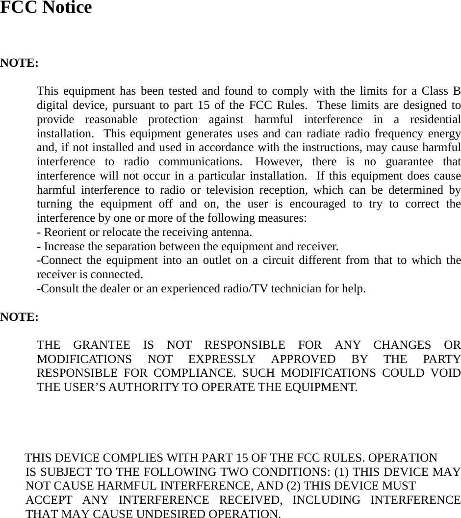 FCC Notice   NOTE:  This equipment has been tested and found to comply with the limits for a Class B digital device, pursuant to part 15 of the FCC Rules.  These limits are designed to provide reasonable protection against harmful interference in a residential installation.  This equipment generates uses and can radiate radio frequency energy and, if not installed and used in accordance with the instructions, may cause harmful interference to radio communications.  However, there is no guarantee that interference will not occur in a particular installation.  If this equipment does cause harmful interference to radio or television reception, which can be determined by turning the equipment off and on, the user is encouraged to try to correct the interference by one or more of the following measures: - Reorient or relocate the receiving antenna. - Increase the separation between the equipment and receiver. -Connect the equipment into an outlet on a circuit different from that to which the receiver is connected. -Consult the dealer or an experienced radio/TV technician for help.  NOTE:      THE GRANTEE IS NOT RESPONSIBLE FOR ANY CHANGES OR MODIFICATIONS NOT EXPRESSLY APPROVED BY THE PARTY RESPONSIBLE FOR COMPLIANCE. SUCH MODIFICATIONS COULD VOID THE USER’S AUTHORITY TO OPERATE THE EQUIPMENT.     THIS DEVICE COMPLIES WITH PART 15 OF THE FCC RULES. OPERATION IS SUBJECT TO THE FOLLOWING TWO CONDITIONS: (1) THIS DEVICE MAY NOT CAUSE HARMFUL INTERFERENCE, AND (2) THIS DEVICE MUST   ACCEPT ANY INTERFERENCE RECEIVED, INCLUDING INTERFERENCE THAT MAY CAUSE UNDESIRED OPERATION.   