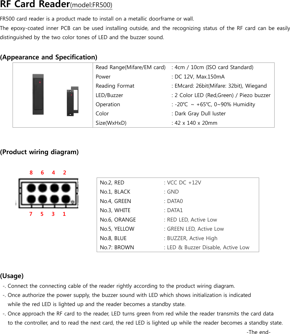 FR500 card reader is a product made to install on a metallic doorframe or wall. RF Card Reader(model:FR500) The epoxy-coated inner PCB can be used installing outside, and the recognizing status of the RF card can be easily distinguished by the two color tones of LED and the buzzer sound.  (Appearance and Specification)  Read Range(Mifare/EM card) Power Reading Format LED/Buzzer Operation Color Size(WxHxD) : 4cm / 10cm (ISO card Standard) : DC 12V, Max.150mA : EMcard: 26bit(Mifare: 32bit), Wiegand : 2 Color LED (Red,Green) / Piezo buzzer : -20℃ ~ +65℃, 0~90% Humidity : Dark Gray Dull luster : 42 x 140 x 20mm   (Product wiring diagram)            8   6   4    2                             7   5   3      1      (Usage) -. Connect the connecting cable of the reader rightly according to the product wiring diagram. -. Once authorize the power supply, the buzzer sound with LED which shows initialization is indicated   while the red LED is lighted up and the reader becomes a standby state. -. Once approach the RF card to the reader, LED turns green from red while the reader transmits the card data  to the controller, and to read the next card, the red LED is lighted up while the reader becomes a standby state.   -The end- No.2, RED : VCC DC +12V No.1, BLACK : GND No.4, GREEN : DATA0 No.3, WHITE : DATA1 No.6, ORANGE : RED LED, Active Low No.5, YELLOW  : GREEN LED, Active Low No.8, BLUE : BUZZER, Active High No.7: BROWN : LED &amp; Buzzer Disable, Active Low   