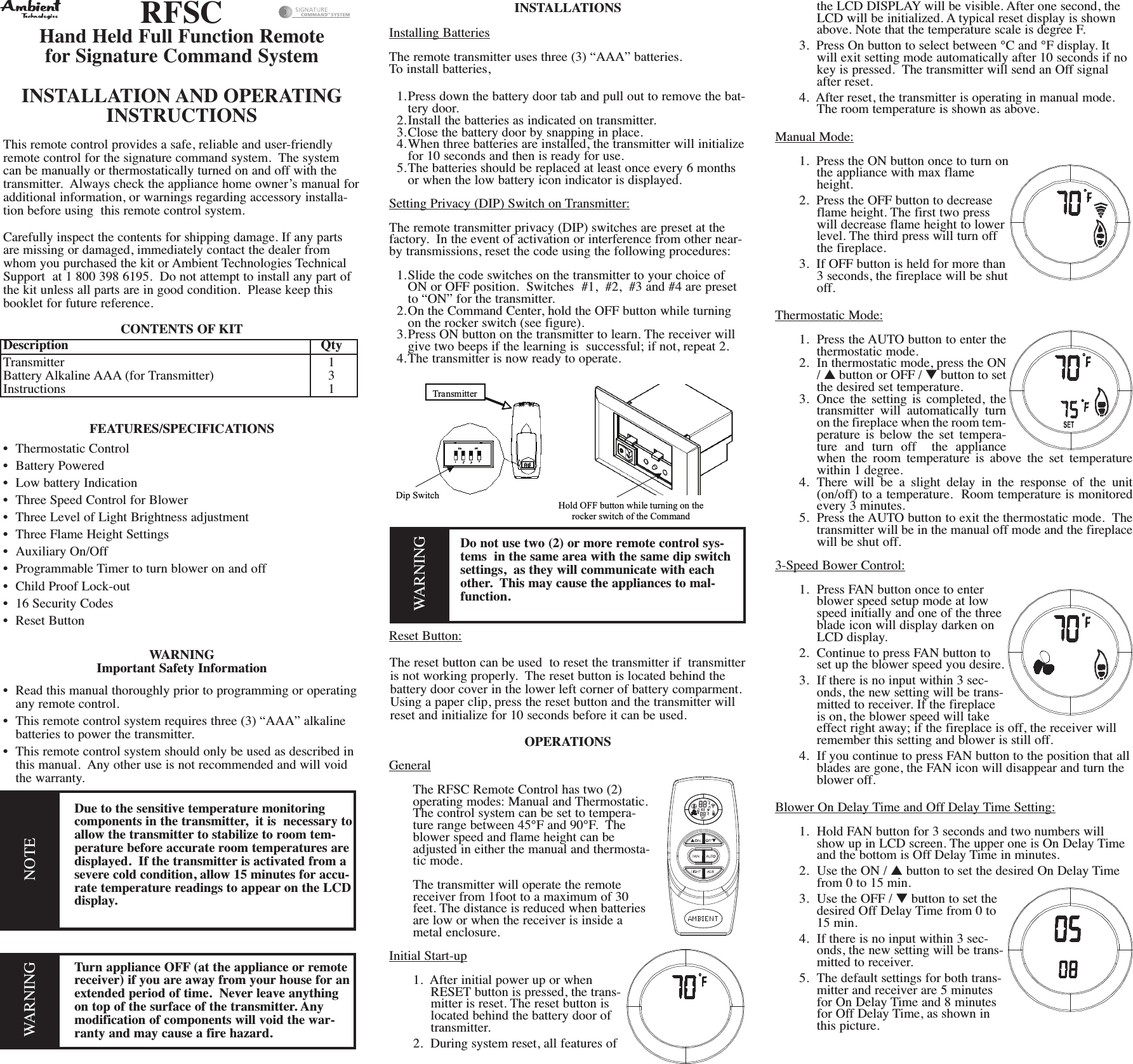RFSCHand Held Full Function Remotefor Signature Command SystemINSTALLATION AND OPERATINGINSTRUCTIONSThis remote control provides a safe, reliable and user-friendlyremote control for the signature command system. The systemcan be manually or thermostatically turned on and off with thetransmitter. Always check the appliance home owner’s manual foradditional information, or warnings regarding accessory installa-tion before using this remote control system.Carefully inspect the contents for shipping damage. If any partsare missing or damaged, immediately contact the dealer fromwhom you purchased the kit or Ambient Technologies TechnicalSupport at 1 800 398 6195. Do not attempt to install any part ofthe kit unless all parts are in good condition. Please keep thisbooklet for future reference.CONTENTS OF KITDescription QtyTransmitter 1Battery Alkaline AAA (for Transmitter) 3Instructions 1FEATURES/SPECIFICATIONS• Thermostatic Control• Battery Powered• Low battery Indication• Three Speed Control for Blower• Three Level of Light Brightness adjustment• Three Flame Height Settings• Auxiliary On/Off• Programmable Timer to turn blower on and off• Child Proof Lock-out• 16 Security Codes• Reset ButtonWARNINGImportant Safety Information• Read this manual thoroughly prior to programming or operatingany remote control.• This remote control system requires three (3) “AAA” alkalinebatteries to power the transmitter.• This remote control system should only be used as described inthis manual. Any other use is not recommended and will voidthe warranty.Due to the sensitive temperature monitoringcomponents in the transmitter, it is necessary toallow the transmitter to stabilize to room tem-perature before accurate room temperatures aredisplayed. If the transmitter is activated from asevere cold condition, allow 15 minutes for accu-rate temperature readings to appear on the LCDdisplay.Turn appliance OFF (at the appliance or remotereceiver) if you are away from your house for anextended period of time. Never leave anythingon top of the surface of the transmitter. Anymodification of components will void the war-ranty and may cause a fire hazard.INSTALLATIONSInstalling BatteriesThe remote transmitter uses three (3) “AAA” batteries.To install batteries,1.Press down the battery door tab and pull out to remove the bat-tery door.2.Install the batteries as indicated on transmitter.3.Close the battery door by snapping in place.4.When three batteries are installed, the transmitter will initializefor 10 seconds and then is ready for use.5.The batteries should be replaced at least once every 6 monthsor when the low battery icon indicator is displayed.Setting Privacy (DIP) Switch on Transmitter:The remote transmitter privacy (DIP) switches are preset at thefactory. In the event of activation or interference from other near-by transmissions, reset the code using the following procedures:1.Slide the code switches on the transmitter to your choice ofON or OFF position. Switches #1, #2, #3 and #4 are presetto “ON” for the transmitter.2.On the Command Center, hold the OFF button while turningon the rocker switch (see figure).3.Press ON button on the transmitter to learn. The receiver willgive two beeps if the learning is successful; if not, repeat 2.4.The transmitter is now ready to operate.Do not use two (2) or more remote control sys-tems in the same area with the same dip switchsettings, as they will communicate with eachother. This may cause the appliances to mal-function.Reset Button:The reset button can be used to reset the transmitter if transmitteris not working properly. The reset button is located behind thebattery door cover in the lower left corner of battery comparment.Using a paper clip, press the reset button and the transmitter willreset and initialize for 10 seconds before it can be used.OPERATIONSGeneralThe RFSC Remote Control has two (2)operating modes: Manual and Thermostatic.The control system can be set to tempera-ture range between 45°F and 90°F. Theblower speed and flame height can beadjusted in either the manual and thermosta-tic mode.The transmitter will operate the remotereceiver from 1foot to a maximum of 30feet. The distance is reduced when batteriesare low or when the receiver is inside ametal enclosure.Initial Start-up1. After initial power up or whenRESET button is pressed, the trans-mitter is reset. The reset button islocated behind the battery door oftransmitter.2. During system reset, all features ofthe LCD DISPLAY will be visible. After one second, theLCD will be initialized. A typical reset display is shownabove. Note that the temperature scale is degree F.3. Press On button to select between °C and °F display. Itwill exit setting mode automatically after 10 seconds if nokey is pressed. The transmitter will send an Off signalafter reset.4. After reset, the transmitter is operating in manual mode.The room temperature is shown as above.Manual Mode:1. Press the ON button once to turn onthe appliance with max flameheight.2. Press the OFF button to decreaseflame height. The first two presswill decrease flame height to lowerlevel. The third press will turn offthe fireplace.3. If OFF button is held for more than3 seconds, the fireplace will be shutoff.Thermostatic Mode:1. Press the AUTO button to enter thethermostatic mode.2. In thermostatic mode, press the ON/▲button or OFF / ▼button to setthe desired set temperature.3. Once the setting is completed, thetransmitter will automatically turnon the fireplace when the room tem-perature is below the set tempera-ture and turn off the appliancewhen the room temperature is above the set temperaturewithin 1 degree.4. There will be a slight delay in the response of the unit(on/off) to a temperature. Room temperature is monitoredevery 3 minutes.5. Press the AUTO button to exit the thermostatic mode. Thetransmitter will be in the manual off mode and the fireplacewill be shut off.3-Speed Bower Control:1. Press FAN button once to enterblower speed setup mode at lowspeed initially and one of the threeblade icon will display darken onLCD display.2. Continue to press FAN button toset up the blower speed you desire.3. If there is no input within 3 sec-onds, the new setting will be trans-mitted to receiver. If the fireplaceis on, the blower speed will takeeffect right away; if the fireplace is off, the receiver willremember this setting and blower is still off.4. If you continue to press FAN button to the position that allblades are gone, the FAN icon will disappear and turn theblower off.Blower On Delay Time and Off Delay Time Setting:1. Hold FAN button for 3 seconds and two numbers willshow up in LCD screen. The upper one is On Delay Timeand the bottom is Off Delay Time in minutes.2. Use the ON / ▲button to set the desired On Delay Timefrom 0 to 15 min.3. Use the OFF / ▼button to set thedesired Off Delay Time from 0 to15 min.4. If there is no input within 3 sec-onds, the new setting will be trans-mitted to receiver.5. The default settings for both trans-mitter and receiver are 5 minutesfor On Delay Time and 8 minutesfor Off Delay Time, as shown inthis picture.WARNINGNOTEHold OFF button while turning on the rocker switch of the Command CTransmitterDip Switch (WARNING