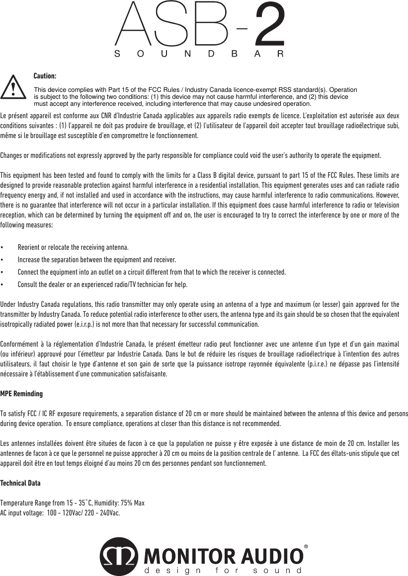                                Caution:Le présent appareil est conforme aux CNR d’Industrie Canada applicables aux appareils radio exempts de licence. L’exploitation est autorisée aux deux conditions suivantes : (1) l’appareil ne doit pas produire de brouillage, et (2) l’utilisateur de l’appareil doit accepter tout brouillage radioélectrique subi, même si le brouillage est susceptible d’en compromettre le fonctionnement.Changes or modications not expressly approved by the party responsible for compliance could void the user’s authority to operate the equipment.This equipment has been tested and found to comply with the limits for a Class B digital device, pursuant to part 15 of the FCC Rules. These limits are designed to provide reasonable protection against harmful interference in a residential installation. This equipment generates uses and can radiate radio frequency energy and, if not installed and used in accordance with the instructions, may cause harmful interference to radio communications. However, there is no guarantee that interference will not occur in a particular installation. If this equipment does cause harmful interference to radio or television reception, which can be determined by turning the equipment o and on, the user is encouraged to try to correct the interference by one or more of the following measures:•  Reorient or relocate the receiving antenna.•  Increase the separation between the equipment and receiver.•  Connect the equipment into an outlet on a circuit dierent from that to which the receiver is connected.•  Consult the dealer or an experienced radio/TV technician for help.Under Industry Canada regulations, this radio transmitter may only operate using an antenna of a type and maximum (or lesser) gain approved for the transmitter by Industry Canada. To reduce potential radio interference to other users, the antenna type and its gain should be so chosen that the equivalent isotropically radiated power (e.i.r.p.) is not more than that necessary for successful communication. Conformément à la réglementation d’Industrie Canada, le présent émetteur radio peut fonctionner avec une antenne d’un type et d’un gain maximal (ou inférieur) approuvé pour l’émetteur par Industrie Canada. Dans le but de réduire les risques de brouillage radioélectrique à l’intention des autres utilisateurs, il faut choisir le type d’antenne et son gain de sorte que la puissance isotrope rayonnée équivalente (p.i.r.e.) ne dépasse pas l’intensité nécessaire à l’établissement d’une communication satisfaisante.MPE RemindingTo satisfy FCC / IC RF exposure requirements, a separation distance of 20 cm or more should be maintained between the antenna of this device and persons during device operation.  To ensure compliance, operations at closer than this distance is not recommended. Les antennes installées doivent être situées de facon à ce que la population ne puisse y être exposée à une distance de moin de 20 cm. Installer les antennes de facon à ce que le personnel ne puisse approcher à 20 cm ou moins de la position centrale de l’ antenne.  La FCC des éltats-unis stipule que cet appareil doit être en tout temps éloigné d’au moins 20 cm des personnes pendant son functionnement.Technical DataTemperature Range from 15 - 35�C, Humidity: 75% MaxAC input voltage:  100 - 120Vac/ 220 - 240Vac.monitoraudio.co.ukThis device complies with Part 15 of the FCC Rules / Industry Canada licence-exempt RSS standard(s). Operation is subject to the following two conditions: (1) this device may not cause harmful interference, and (2) this device must accept any interference received, including interference that may cause undesired operation.