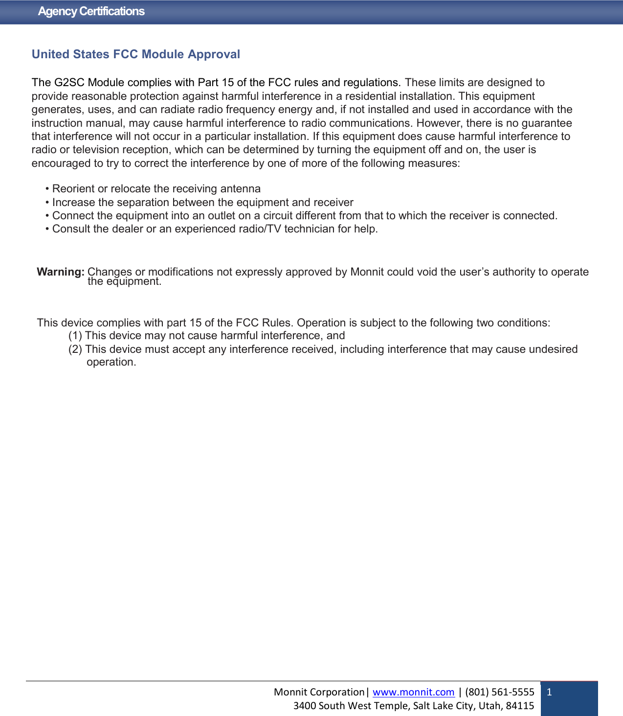 Monnit Corporation| www.monnit.com | (801) 561-5555 3400 South West Temple, Salt Lake City, Utah, 84115  1   Agency Certifications   United States FCC Module Approval  The G2SC Module complies with Part 15 of the FCC rules and regulations. These limits are designed to provide reasonable protection against harmful interference in a residential installation. This equipment generates, uses, and can radiate radio frequency energy and, if not installed and used in accordance with the instruction manual, may cause harmful interference to radio communications. However, there is no guarantee that interference will not occur in a particular installation. If this equipment does cause harmful interference to radio or television reception, which can be determined by turning the equipment off and on, the user is encouraged to try to correct the interference by one of more of the following measures:  • Reorient or relocate the receiving antenna • Increase the separation between the equipment and receiver • Connect the equipment into an outlet on a circuit different from that to which the receiver is connected. • Consult the dealer or an experienced radio/TV technician for help.    Warning: Changes or modifications not expressly approved by Monnit could void the user’s authority to operate the equipment.    This device complies with part 15 of the FCC Rules. Operation is subject to the following two conditions: (1) This device may not cause harmful interference, and (2) This device must accept any interference received, including interference that may cause undesired     operation.   