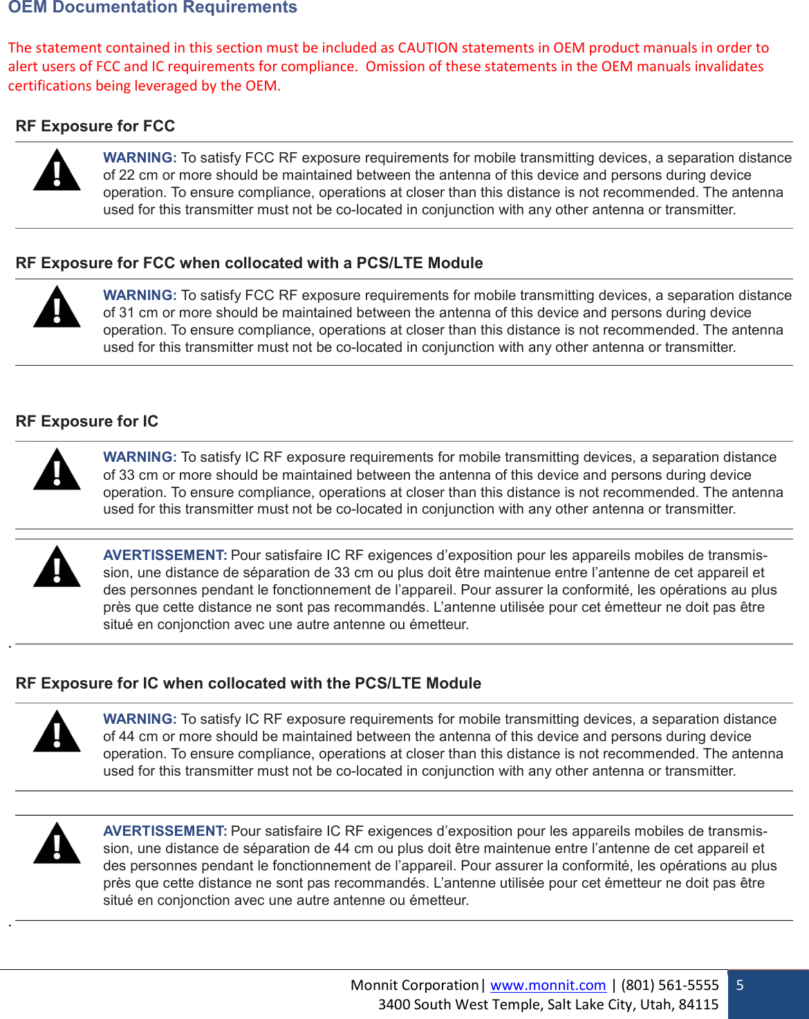 Monnit Corporation| www.monnit.com | (801) 561-5555 3400 South West Temple, Salt Lake City, Utah, 84115  5  OEM Documentation Requirements  The statement contained in this section must be included as CAUTION statements in OEM product manuals in order to alert users of FCC and IC requirements for compliance.  Omission of these statements in the OEM manuals invalidates certifications being leveraged by the OEM.   RF Exposure for FCC   WARNING: To satisfy FCC RF exposure requirements for mobile transmitting devices, a separation distance of 22 cm or more should be maintained between the antenna of this device and persons during device operation. To ensure compliance, operations at closer than this distance is not recommended. The antenna used for this transmitter must not be co-located in conjunction with any other antenna or transmitter.   RF Exposure for FCC when collocated with a PCS/LTE Module   WARNING: To satisfy FCC RF exposure requirements for mobile transmitting devices, a separation distance of 31 cm or more should be maintained between the antenna of this device and persons during device operation. To ensure compliance, operations at closer than this distance is not recommended. The antenna used for this transmitter must not be co-located in conjunction with any other antenna or transmitter.    RF Exposure for IC  WARNING: To satisfy IC RF exposure requirements for mobile transmitting devices, a separation distance of 33 cm or more should be maintained between the antenna of this device and persons during device operation. To ensure compliance, operations at closer than this distance is not recommended. The antenna used for this transmitter must not be co-located in conjunction with any other antenna or transmitter.   AVERTISSEMENT: Pour satisfaire IC RF exigences d’exposition pour les appareils mobiles de transmis- sion, une distance de séparation de 33 cm ou plus doit être maintenue entre l’antenne de cet appareil et des personnes pendant le fonctionnement de l’appareil. Pour assurer la conformité, les opérations au plus près que cette distance ne sont pas recommandés. L’antenne utilisée pour cet émetteur ne doit pas être situé en conjonction avec une autre antenne ou émetteur. .  RF Exposure for IC when collocated with the PCS/LTE Module  WARNING: To satisfy IC RF exposure requirements for mobile transmitting devices, a separation distance of 44 cm or more should be maintained between the antenna of this device and persons during device operation. To ensure compliance, operations at closer than this distance is not recommended. The antenna used for this transmitter must not be co-located in conjunction with any other antenna or transmitter.    AVERTISSEMENT: Pour satisfaire IC RF exigences d’exposition pour les appareils mobiles de transmis- sion, une distance de séparation de 44 cm ou plus doit être maintenue entre l’antenne de cet appareil et des personnes pendant le fonctionnement de l’appareil. Pour assurer la conformité, les opérations au plus près que cette distance ne sont pas recommandés. L’antenne utilisée pour cet émetteur ne doit pas être situé en conjonction avec une autre antenne ou émetteur. .   