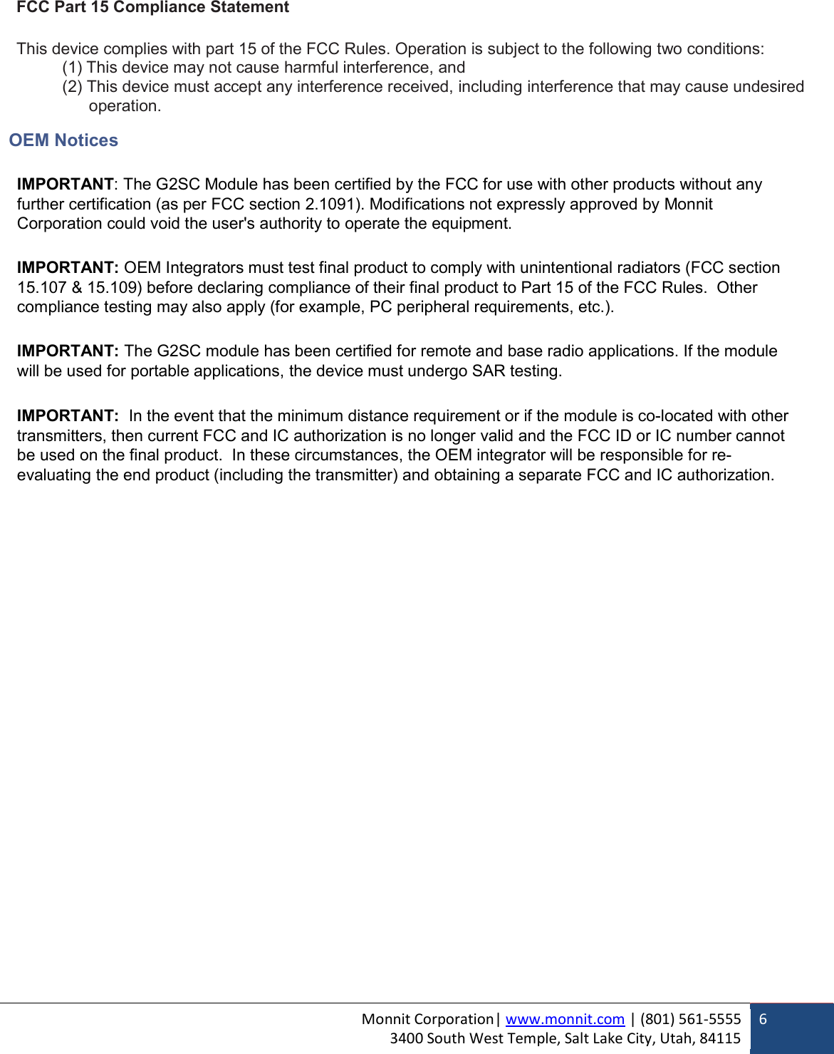 Monnit Corporation| www.monnit.com | (801) 561-5555 3400 South West Temple, Salt Lake City, Utah, 84115  6  FCC Part 15 Compliance Statement  This device complies with part 15 of the FCC Rules. Operation is subject to the following two conditions: (1) This device may not cause harmful interference, and (2) This device must accept any interference received, including interference that may cause undesired     operation.  OEM Notices  IMPORTANT: The G2SC Module has been certified by the FCC for use with other products without any further certification (as per FCC section 2.1091). Modifications not expressly approved by Monnit Corporation could void the user&apos;s authority to operate the equipment.  IMPORTANT: OEM Integrators must test final product to comply with unintentional radiators (FCC section 15.107 &amp; 15.109) before declaring compliance of their final product to Part 15 of the FCC Rules.  Other compliance testing may also apply (for example, PC peripheral requirements, etc.).  IMPORTANT: The G2SC module has been certified for remote and base radio applications. If the module will be used for portable applications, the device must undergo SAR testing.   IMPORTANT:  In the event that the minimum distance requirement or if the module is co-located with other transmitters, then current FCC and IC authorization is no longer valid and the FCC ID or IC number cannot be used on the final product.  In these circumstances, the OEM integrator will be responsible for re-evaluating the end product (including the transmitter) and obtaining a separate FCC and IC authorization.    