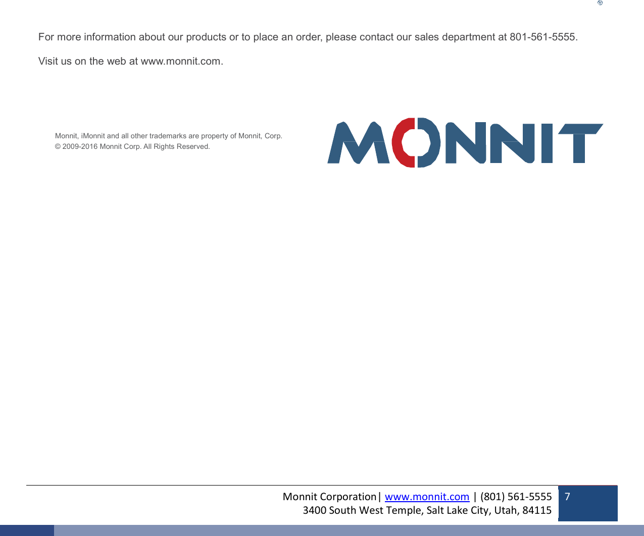 Monnit Corporation| www.monnit.com | (801) 561-5555 3400 South West Temple, Salt Lake City, Utah, 84115  7                          For more information about our products or to place an order, please contact our sales department at 801-561-5555.   Visit us on the web at www.monnit.com.       Monnit, iMonnit and all other trademarks are property of Monnit, Corp. © 2009-2016 Monnit Corp. All Rights Reserved.  