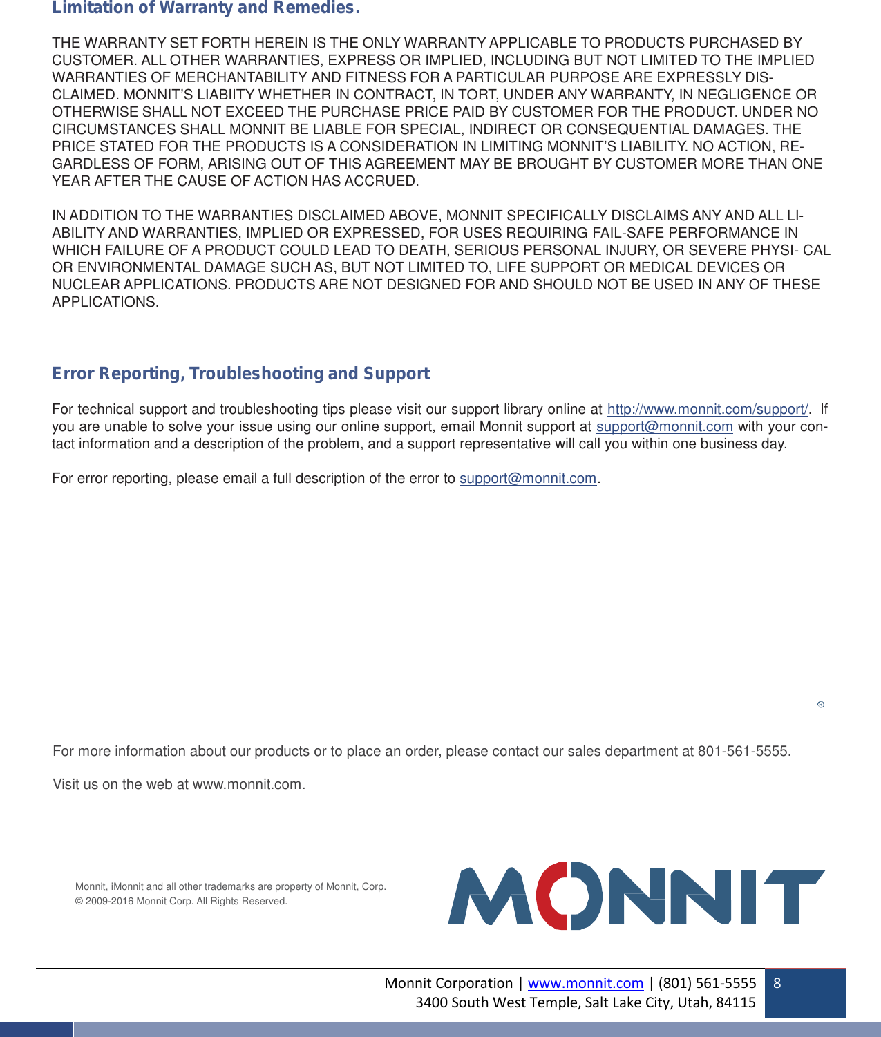 Monnit Corporation | www.monnit.com | (801) 561-55553400 South West Temple, Salt Lake City, Utah, 841158Limitation of Warranty and Remedies.THE WARRANTY SET FORTH HEREIN IS THE ONLY WARRANTY APPLICABLE TO PRODUCTS PURCHASED BYCUSTOMER. ALL OTHER WARRANTIES, EXPRESS OR IMPLIED, INCLUDING BUT NOT LIMITED TO THE IMPLIEDWARRANTIES OFMERCHAN TABILITYAND FITNESS FOR A PARTICULAR PURPOSE ARE EXPRESSLY DIS-CLAIMED. MONNIT’S LIABIITY WHETHER IN CONTRACT, IN TORT, UNDER ANY WARRANTY, IN NEGLIGENCE OROTHERWISE SHALL NOT EXCEED THE PURCHASE PRICE PAID BY CUSTOMER FOR THE PRODUCT. UNDER NOCIRCUMSTANCES SHALL MONNIT BE LIABLE FOR SPECIAL, INDIRECT OR CONSEQUENTIAL DAMAGES. THEPRICE STATED FOR THE PRODUCTS IS A CONSIDERATION IN LIMITING MONNIT’S LIABILITY. NO ACTION, RE-GARDLESS OF FORM, ARISING OUT OF THIS AGREEMENT MAY BE BROUGHT BY CUSTOMER MORE THAN ONEYEAR AFTER THE CAUSE OF ACTION HAS ACCRUED.IN ADDITION TO THE WARRANTIES DISCLAIMED ABOVE, MONNIT SPECIFICALLY DISCLAIMS ANY AND ALL LI-ABILITY AND WARRANTIES, IMPLIED OR EXPRESSED, FOR USES REQUIRING FAIL-SAFE PERFORMANCE INWHICH FAILURE OF A PRODUCT COULD LEAD TO DEATH, SERIOUS PERSONAL INJURY, OR SEVERE PHYSI- CALOR ENVIRONMENTAL DAMAGE SUCH AS, BUT NOT LIMITED TO, LIFE SUPPORT OR MEDICAL DEVICES ORNUCLEAR APPLICATIONS. PRODUCTS ARE NOT DESIGNED FOR AND SHOULD NOT BE USED IN ANY OF THESEAPPLICATIONS.Error Reporting, Troubleshooting and SupportFor technical support and troubleshooting tips please visit our support library online at http://www.monnit.com/support/. Ifyou are unable to solve your issue using our online support, email Monnit support at support@monnit.com with your con-tact information and a description of the problem, and a support representative will call you within one business day.For error reporting, please email a full description of the error to support@monnit.com.For more information about our products or to place an order, please contact our sales department at 801-561-5555.Visit us on the web at www.monnit.com.Monnit, iMonnit and all other trademarks are property of Monnit, Corp.© 2009-2016 Monnit Corp. All Rights Reserved.
