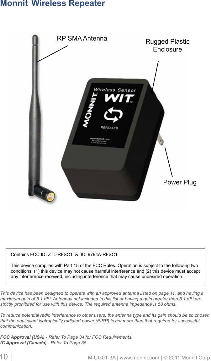 10 |                                       M-UG01-3A | www.monnit.com | © 2011 Monnit Corp.Rugged Plastic EnclosureMonnit  Wireless RepeaterThis device has been designed to operate with an approved antenna listed on page 11, and having a maximum gain of 5.1 dBi. Antennas not included in this list or having a gain greater than 5.1 dBi are strictly prohibited for use with this device. The required antenna impedance is 50 ohms. To reduce potential radio interference to other users, the antenna type and its gain should be so chosen that the equivalent isotropically radiated power (EIRP) is not more than that required for successful communication.FCC Approval (USA) - Refer To Page 34 for FCC Requirements.IC Approval (Canada) - Refer To Page 35.Contains FCC ID: ZTL-RFSC1  &amp;  IC: 9794A-RFSC1This device complies with Part 15 of the FCC Rules. Operation is subject to the following two conditions: (1) this device may not cause harmful interference and (2) this device must accept any interference received, including interference that may cause undesired operation.RP SMA AntennaPower Plug