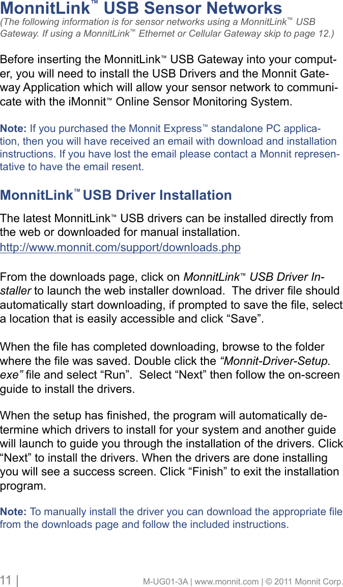 11 |                                       M-UG01-3A | www.monnit.com | © 2011 Monnit Corp.MonnitLink™ USB Sensor Networks     (The following information is for sensor networks using a MonnitLink™ USB Gateway. If using a MonnitLink™ Ethernet or Cellular Gateway skip to page 12.)Before inserting the MonnitLink™ USB Gateway into your comput-er, you will need to install the USB Drivers and the Monnit Gate-way Application which will allow your sensor network to communi-cate with the iMonnit™ Online Sensor Monitoring System. Note: If you purchased the Monnit Express™ standalone PC applica-tion, then you will have received an email with download and installation instructions. If you have lost the email please contact a Monnit represen-tative to have the email resent.MonnitLink™ USB Driver Installation      The latest MonnitLink™ USB drivers can be installed directly from the web or downloaded for manual installation. http://www.monnit.com/support/downloads.phpFrom the downloads page, click on MonnitLink™ USB Driver In-stallertolaunchthewebinstallerdownload.Thedriverleshouldautomaticallystartdownloading,ifpromptedtosavethele,selecta location that is easily accessible and click “Save”.Whenthelehascompleteddownloading,browsetothefolderwherethelewassaved.Doubleclickthe“Monnit-Driver-Setup.exe”leandselect“Run”.Select“Next”thenfollowtheon-screenguide to install the drivers. Whenthesetuphasnished,theprogramwillautomaticallyde-termine which drivers to install for your system and another guide will launch to guide you through the installation of the drivers. Click “Next” to install the drivers. When the drivers are done installing you will see a success screen. Click “Finish” to exit the installation program.Note: Tomanuallyinstallthedriveryoucandownloadtheappropriatelefrom the downloads page and follow the included instructions.