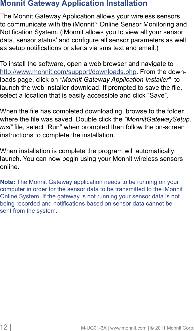 12 |                                       M-UG01-3A | www.monnit.com | © 2011 Monnit Corp.Monnit Gateway Application Installation      The Monnit Gateway Application allows your wireless sensors to communicate with the iMonnit™ Online Sensor Monitoring and NoticationSystem.(iMonnitallowsyoutoviewallyoursensordata,sensorstatus’andcongureallsensorparametersaswellassetupnoticationsoralertsviasmstextandemail.)To install the software, open a web browser and navigate to http://www.monnit.com/support/downloads.php. From the down-loads page, click on “Monnit Gateway Application Installer”  to launchthewebinstallerdownload.Ifpromptedtosavethele,select a location that is easily accessible and click “Save”.Whenthelehascompleteddownloading,browsetothefolderwherethelewassaved.Doubleclickthe“MonnitGatewaySetup.msi” le,select“Run”whenpromptedthenfollowtheon-screeninstructions to complete the installation.  When installation is complete the program will automatically launch. You can now begin using your Monnit wireless sensors online.Note: The Monnit Gateway application needs to be running on your computer in order for the sensor data to be transmitted to the iMonnitOnline System. If the gateway is not running your sensor data is not beingrecordedandnoticationsbasedonsensordatacannotbesent from the system. 