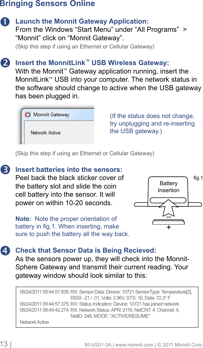13 |                                       M-UG01-3A | www.monnit.com | © 2011 Monnit Corp.Launch the Monnit Gateway Application:From the Windows “Start Menu” under “All Programs”  &gt; “Monnit” click on “Monnit Gateway”. (Skip this step if using an Ethernet or Cellular Gateway)Insert the MonnitLink™ USB Wireless Gateway: With the Monnit™ Gateway application running, insert the MonnitLink™ USB into your computer. The network status in the software should change to active when the USB gateway has been plugged in.(Skip this step if using an Ethernet or Cellular Gateway)Insert batteries into the sensors: Peel back the black sticker cover of the battery slot and slide the coin cell battery into the sensor. It will power on within 10-20 seconds.Note:  Note the proper orientation of batterying.1.Wheninserting,makesure to push the battery all the way back.Check that Sensor Data is Being Recieved: As the sensors power up, they will check into the Monnit-Sphere Gateway and transmit their current reading. Your gateway window should look similar to this: +_BatteryInsertiong.1Bringing Sensors Online(If the status does not change, try unplugging and re-inserting the USB gateway.)06/24/201109:44:57.939:RX:SensorData:Device:10721SensorType:Temperature[2],         RSSI: -21 / -31, Volts: 2.96V, STS: 16, Data: 72.3° F06/24/201109:44:57.375:RX:StatusIndication:Device:10721hasjoinednetwork06/24/201109:44:42.274:RX:NetworkStatus:APN:2116,NetCNT:4,Channel:4,         NetID: 248, MODE: &quot;ACTIVE/RESUME&quot;Network Active