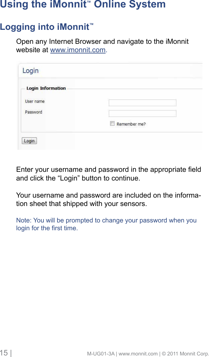 15 |                                       M-UG01-3A | www.monnit.com | © 2011 Monnit Corp.Open any Internet Browser and navigate to the iMonnitwebsite at www.imonnit.com. Enteryourusernameandpasswordintheappropriateeldand click the “Login” button to continue. Your username and password are included on the informa-tion sheet that shipped with your sensors.Note: You will be prompted to change your password when youloginforthersttime.Using the iMonnit™ Online SystemLogging into iMonnit™
