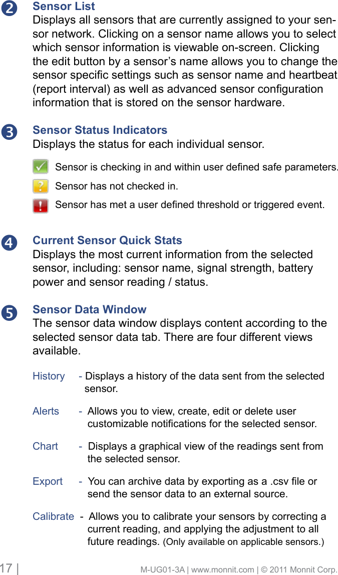 17 |                                       M-UG01-3A | www.monnit.com | © 2011 Monnit Corp.Sensor ListDisplays all sensors that are currently assigned to your sen-sor network. Clicking on a sensor name allows you to select which sensor information is viewable on-screen. Clicking the edit button by a sensor’s name allows you to change the sensorspecicsettingssuchassensornameandheartbeat(reportinterval)aswellasadvancedsensorcongurationinformation that is stored on the sensor hardware.Sensor Status IndicatorsDisplays the status for each individual sensor. Current Sensor Quick StatsDisplays the most current information from the selected sensor, including: sensor name, signal strength, battery power and sensor reading / status. Sensor Data WindowThe sensor data window displays content according to the selected sensor data tab. There are four different views available.History     - Displays a history of the data sent from the selected        sensor. Alerts      -  Allows you to view, create, edit or delete user  customizablenoticationsfortheselectedsensor.Chart      -  Displays a graphical view of the readings sent from         the selected sensor. Export     -Youcanarchivedatabyexportingasa.csvleor        send the sensor data to an external source.Calibrate  -  Allows you to calibrate your sensors by correcting a         current reading, and applying the adjustment to all         future readings. (Only available on applicable sensors.)Sensorischeckinginandwithinuserdenedsafeparameters.Sensor has not checked in.Sensorhasmetauserdenedthresholdortriggeredevent.