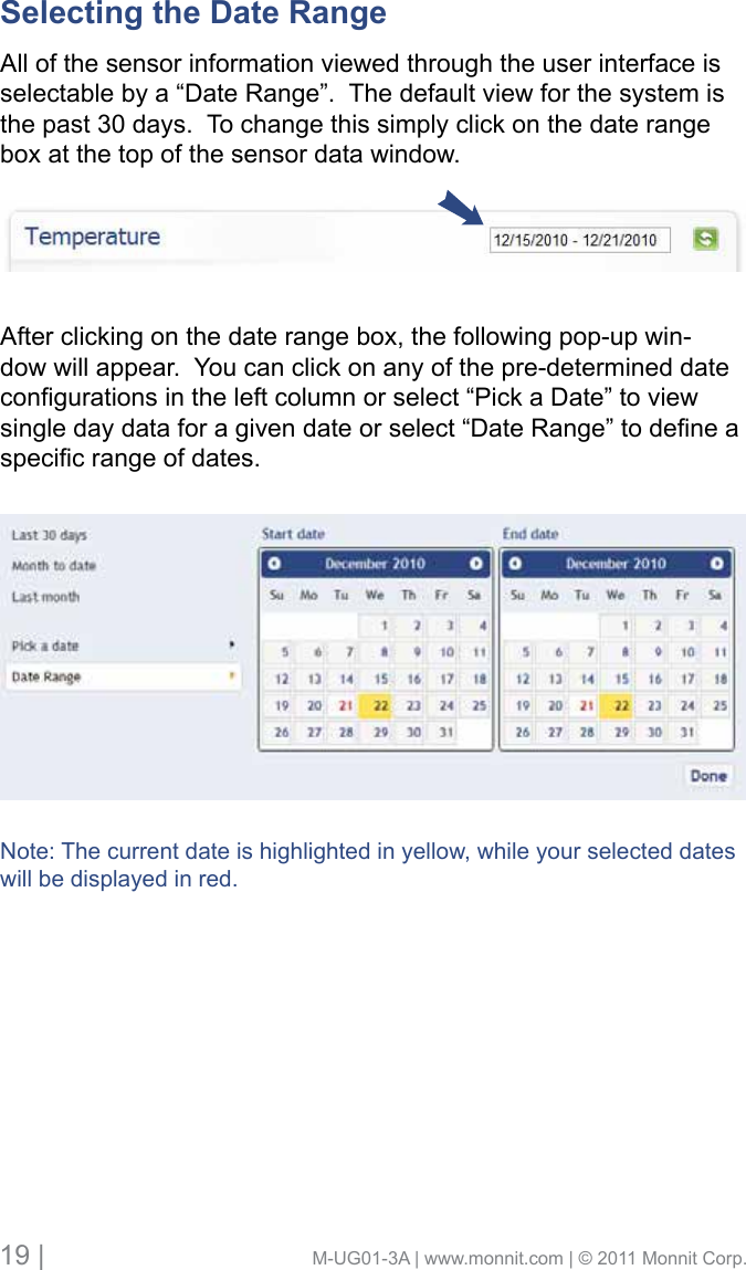 19 |                                       M-UG01-3A | www.monnit.com | © 2011 Monnit Corp.Selecting the Date Range      All of the sensor information viewed through the user interface is selectable by a “Date Range”.  The default view for the system is the past 30 days.  To change this simply click on the date range box at the top of the sensor data window. After clicking on the date range box, the following pop-up win-dow will appear.  You can click on any of the pre-determined date congurationsintheleftcolumnorselect“PickaDate”toviewsingledaydataforagivendateorselect“DateRange”todeneaspecicrangeofdates.Note: The current date is highlighted in yellow, while your selected dates will be displayed in red.