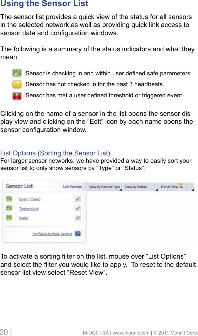 20 |                                       M-UG01-3A | www.monnit.com | © 2011 Monnit Corp.Using the Sensor List      The sensor list provides a quick view of the status for all sensors in the selected network as well as providing quick link access to sensordataandcongurationwindows.The following is a summary of the status indicators and what they mean. Clicking on the name of a sensor in the list opens the sensor dis-play view and clicking on the “Edit” icon by each name opens the sensorcongurationwindow.List Options (Sorting the Sensor List)For larger sensor networks, we have provided a way to easily sort your sensor list to only show sensors by “Type” or “Status”.Toactivateasortinglteronthelist,mouseover“ListOptions”andselectthelteryouwouldliketoapply.Toresettothedefaultsensor list view select “Reset View”.Sensorischeckinginandwithinuserdenedsafeparameters.Sensor has not checked in for the past 3 heartbeats.Sensorhasmetauserdenedthresholdortriggeredevent.