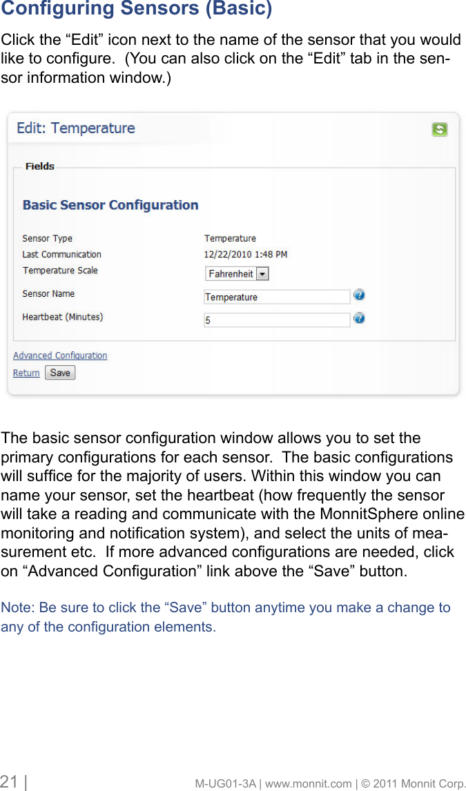 21 |                                       M-UG01-3A | www.monnit.com | © 2011 Monnit Corp.Conguring Sensors (Basic)      Click the “Edit” icon next to the name of the sensor that you would liketocongure.(Youcanalsoclickonthe“Edit”tabinthesen-sor information window.)Thebasicsensorcongurationwindowallowsyoutosettheprimarycongurationsforeachsensor.Thebasiccongurationswillsufceforthemajorityofusers.Withinthiswindowyoucanname your sensor, set the heartbeat (how frequently the sensor will take a reading and communicate with the MonnitSphere online monitoringandnoticationsystem),andselecttheunitsofmea-surementetc.Ifmoreadvancedcongurationsareneeded,clickon“AdvancedConguration”linkabovethe“Save”button.Note: Be sure to click the “Save” button anytime you make a change to anyofthecongurationelements.