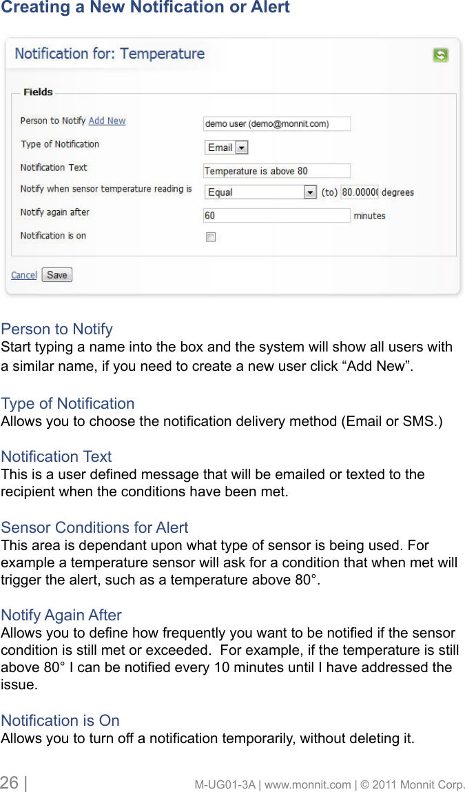 26 |                                       M-UG01-3A | www.monnit.com | © 2011 Monnit Corp.Creating a New Notication or AlertPerson to NotifyStart typing a name into the box and the system will show all users with a similar name, if you need to create a new user click “Add New”.TypeofNoticationAllowsyoutochoosethenoticationdeliverymethod(EmailorSMS.)NoticationTextThisisauserdenedmessagethatwillbeemailedortextedtotherecipient when the conditions have been met. Sensor Conditions for AlertThis area is dependant upon what type of sensor is being used. For example a temperature sensor will ask for a condition that when met will trigger the alert, such as a temperature above 80°. Notify Again AfterAllowsyoutodenehowfrequentlyyouwanttobenotiedifthesensorcondition is still met or exceeded.  For example, if the temperature is still above80°Icanbenotiedevery10minutesuntilIhaveaddressedtheissue.NoticationisOnAllowsyoutoturnoffanoticationtemporarily,withoutdeletingit.