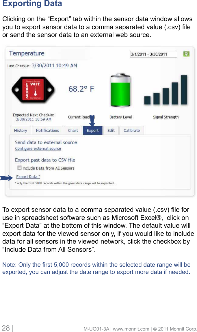 28 |                                       M-UG01-3A | www.monnit.com | © 2011 Monnit Corp.Exporting Data Clicking on the “Export” tab within the sensor data window allows youtoexportsensordatatoacommaseparatedvalue(.csv)leor send the sensor data to an external web source. Toexportsensordatatoacommaseparatedvalue(.csv)leforuse in spreadsheet software such as Microsoft Excel®,  click on “Export Data” at the bottom of this window. The default value will export data for the viewed sensor only, if you would like to include data for all sensors in the viewed network, click the checkbox by “Include Data from All Sensors”.Note:Onlytherst5,000recordswithintheselecteddaterangewillbeexported, you can adjust the date range to export more data if needed.