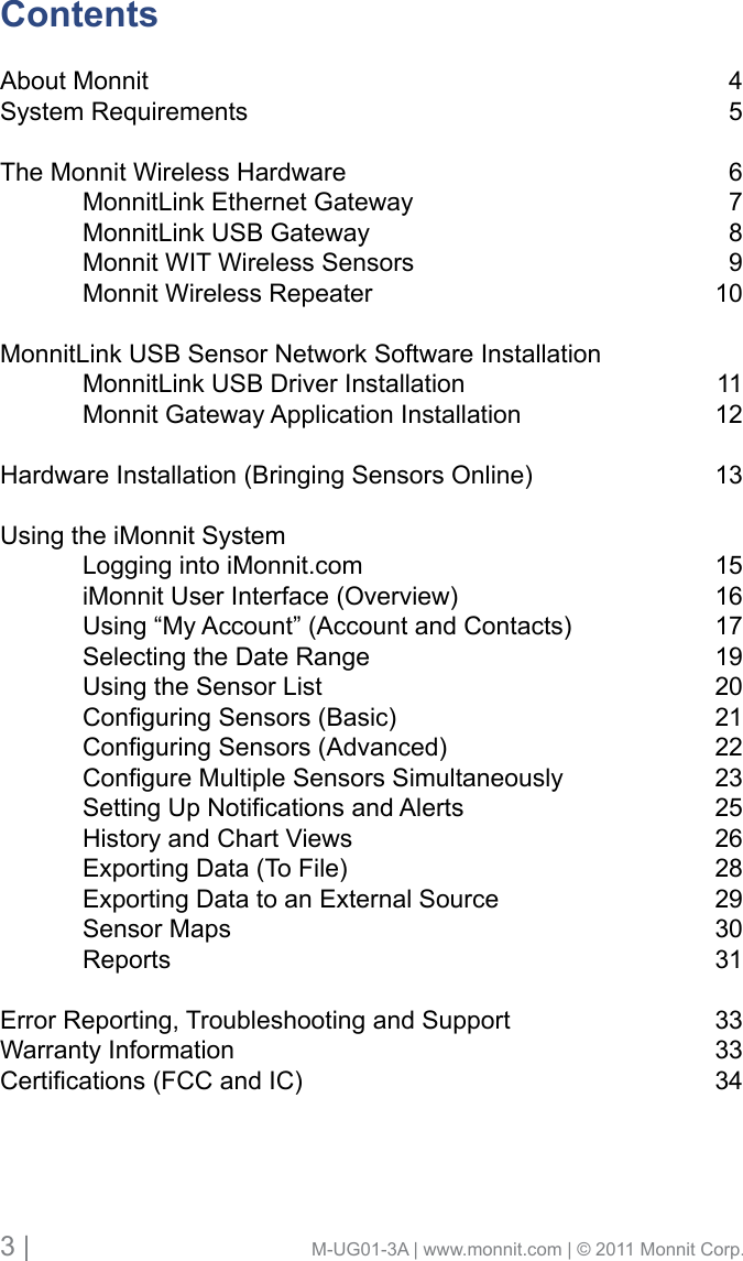 3 |                                       M-UG01-3A | www.monnit.com | © 2011 Monnit Corp.ContentsAbout Monnit System Requirements The Monnit Wireless Hardware  MonnitLink Ethernet Gateway  MonnitLink USB Gateway  Monnit WIT Wireless Sensors  Monnit Wireless RepeaterMonnitLink USB Sensor Network Software Installation   MonnitLink USB Driver Installation   Monnit Gateway Application Installation Hardware Installation (Bringing Sensors Online) Using the iMonnit System  Logging into iMonnit.com   iMonnit User Interface (Overview)   Using “My Account” (Account and Contacts)  Selecting the Date Range  Using the Sensor List ConguringSensors(Basic) ConguringSensors(Advanced) CongureMultipleSensorsSimultaneously SettingUpNoticationsandAlerts  History and Chart Views  Exporting Data (To File)  Exporting Data to an External Source  Sensor Maps ReportsError Reporting, Troubleshooting and Support    Warranty InformationCertications(FCCandIC)456789101112131516171920212223252628293031333334