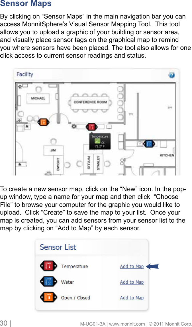 30 |                                       M-UG01-3A | www.monnit.com | © 2011 Monnit Corp.Sensor Maps      By clicking on “Sensor Maps” in the main navigation bar you can access MonnitSphere’s Visual Sensor Mapping Tool.  This tool allows you to upload a graphic of your building or sensor area, and visually place sensor tags on the graphical map to remind you where sensors have been placed. The tool also allows for one click access to current sensor readings and status.To create a new sensor map, click on the “New” icon. In the pop-up window, type a name for your map and then click  “Choose File” to browse your computer for the graphic you would like to upload.  Click “Create” to save the map to your list.  Once your map is created, you can add sensors from your sensor list to the map by clicking on “Add to Map” by each sensor. 