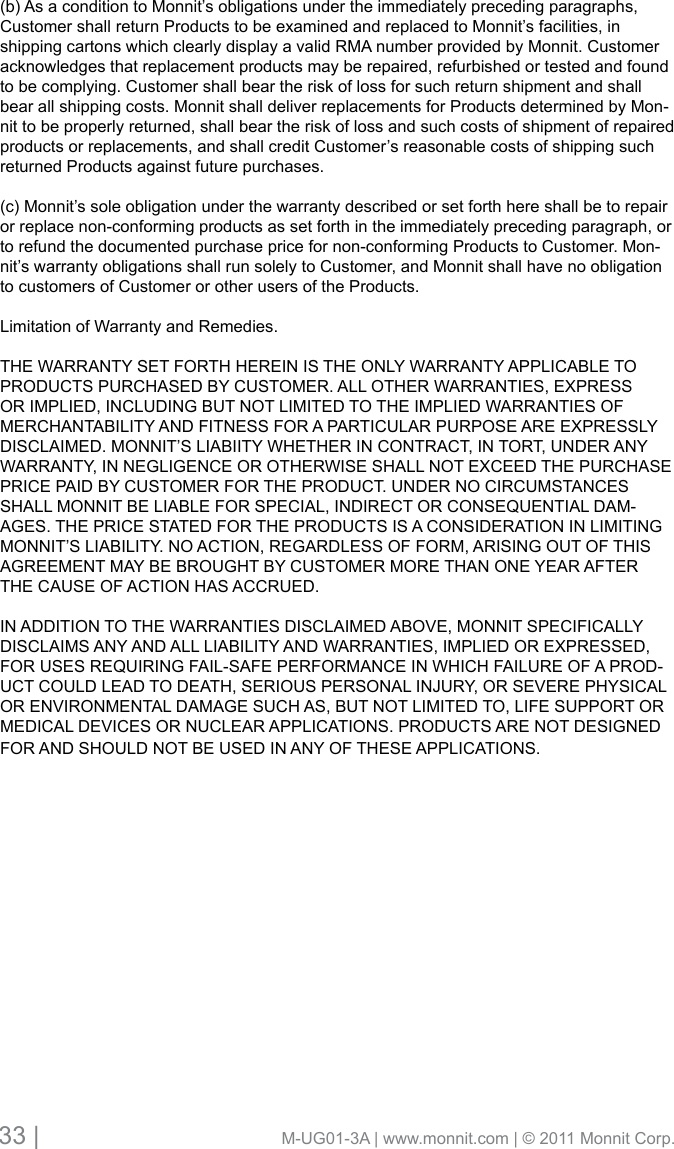 33 |                                       M-UG01-3A | www.monnit.com | © 2011 Monnit Corp.(b) As a condition to Monnit’s obligations under the immediately preceding paragraphs, Customer shall return Products to be examined and replaced to Monnit’s facilities, in shipping cartons which clearly display a valid RMA number provided by Monnit. Customer acknowledges that replacement products may be repaired, refurbished or tested and found to be complying. Customer shall bear the risk of loss for such return shipment and shall bear all shipping costs. Monnit shall deliver replacements for Products determined by Mon-nit to be properly returned, shall bear the risk of loss and such costs of shipment of repaired products or replacements, and shall credit Customer’s reasonable costs of shipping such returned Products against future purchases.(c) Monnit’s sole obligation under the warranty described or set forth here shall be to repair or replace non-conforming products as set forth in the immediately preceding paragraph, or to refund the documented purchase price for non-conforming Products to Customer. Mon-nit’s warranty obligations shall run solely to Customer, and Monnit shall have no obligation to customers of Customer or other users of the Products.Limitation of Warranty and Remedies. THE WARRANTY SET FORTH HEREIN IS THE ONLY WARRANTY APPLICABLE TO PRODUCTSPURCHASEDBYCUSTOMER.ALLOTHERWARRANTIES,EXPRESSOR IMPLIED, INCLUDING BUT NOT LIMITED TO THE IMPLIED WARRANTIES OF MERCHANTABILITYANDFITNESSFORAPARTICULARPURPOSEAREEXPRESSLYDISCLAIMED. MONNIT’S LIABIITY WHETHER IN CONTRACT, IN TORT, UNDER ANY WARRANTY,INNEGLIGENCEOROTHERWISESHALLNOTEXCEEDTHEPURCHASEPRICE PAID BY CUSTOMER FOR THE PRODUCT. UNDER NO CIRCUMSTANCES SHALL MONNIT BE LIABLE FOR SPECIAL, INDIRECT OR CONSEQUENTIAL DAM-AGES. THE PRICE STATED FOR THE PRODUCTS IS A CONSIDERATION IN LIMITING MONNIT’S LIABILITY. NO ACTION, REGARDLESS OF FORM, ARISING OUT OF THIS AGREEMENT MAY BE BROUGHT BY CUSTOMER MORE THAN ONE YEAR AFTER THE CAUSE OF ACTION HAS ACCRUED. IN ADDITION TO THE WARRANTIES DISCLAIMED ABOVE, MONNIT SPECIFICALLY DISCLAIMSANYANDALLLIABILITYANDWARRANTIES,IMPLIEDOREXPRESSED,FOR USES REQUIRING FAIL-SAFE PERFORMANCE IN WHICH FAILURE OF A PROD-UCT COULD LEAD TO DEATH, SERIOUS PERSONAL INJURY, OR SEVERE PHYSICAL OR ENVIRONMENTAL DAMAGE SUCH AS, BUT NOT LIMITED TO, LIFE SUPPORT OR MEDICAL DEVICES OR NUCLEAR APPLICATIONS. PRODUCTS ARE NOT DESIGNED FOR AND SHOULD NOT BE USED IN ANY OF THESE APPLICATIONS. 