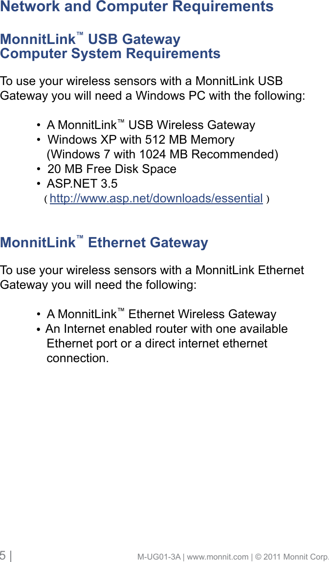 5 |                                       M-UG01-3A | www.monnit.com | © 2011 Monnit Corp.Network and Computer RequirementsMonnitLink™ USB Gateway Computer System RequirementsTo use your wireless sensors with a MonnitLink USB Gateway you will need a Windows PC with the following: •AMonnitLink™ USB Wireless Gateway  •WindowsXPwith512MBMemory     (Windows 7 with 1024 MB Recommended) •20MBFreeDiskSpace •ASP.NET3.5     ( http://www.asp.net/downloads/essential )MonnitLink™ Ethernet GatewayTo use your wireless sensors with a MonnitLink Ethernet Gateway you will need the following: •AMonnitLink™ Ethernet Wireless Gateway  •An Internet enabled router with one available      Ethernet port or a direct internet ethernet      connection.