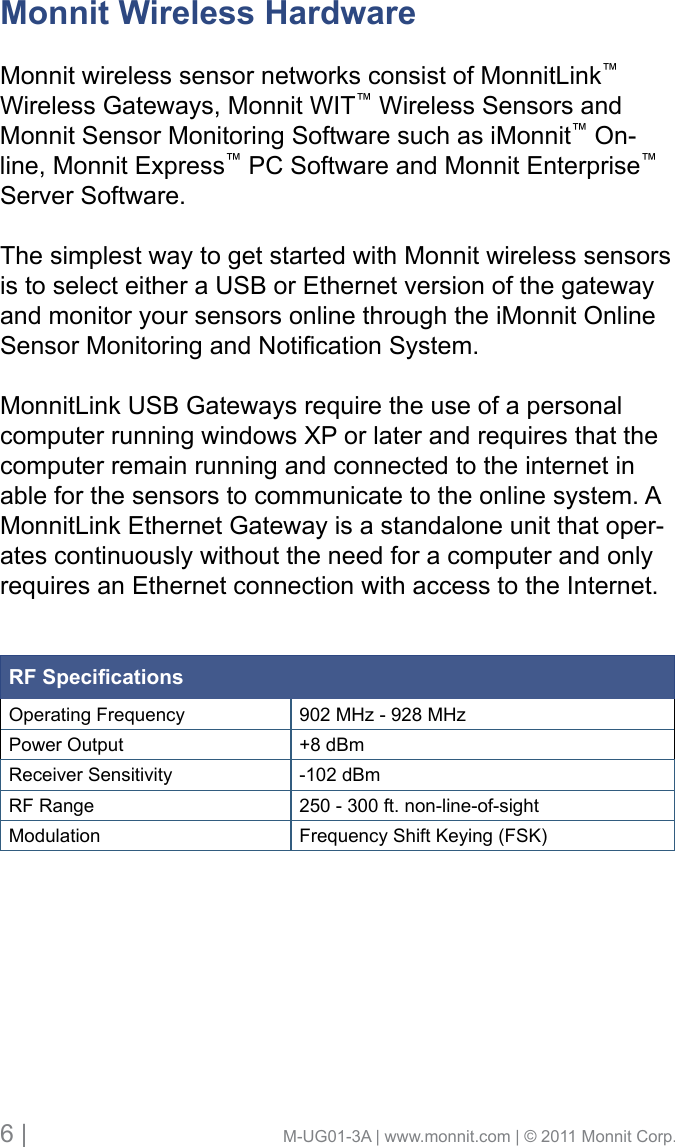 6 |                                       M-UG01-3A | www.monnit.com | © 2011 Monnit Corp.Monnit Wireless HardwareMonnit wireless sensor networks consist of MonnitLink™ Wireless Gateways, Monnit WIT™ Wireless Sensors and Monnit Sensor Monitoring Software such as iMonnit™ On-line, Monnit Express™ PC Software and Monnit Enterprise™ Server Software. The simplest way to get started with Monnit wireless sensors is to select either a USB or Ethernet version of the gateway and monitor your sensors online through the iMonnit Online SensorMonitoringandNoticationSystem.MonnitLink USB Gateways require the use of a personal computerrunningwindowsXPorlaterandrequiresthatthecomputer remain running and connected to the internet in able for the sensors to communicate to the online system. A MonnitLink Ethernet Gateway is a standalone unit that oper-ates continuously without the need for a computer and only requires an Ethernet connection with access to the Internet. RF SpecicationsOperating Frequency 902 MHz - 928 MHzPower Output +8 dBmReceiver Sensitivity -102 dBmRF Range 250 - 300 ft. non-line-of-sightModulation Frequency Shift Keying (FSK)