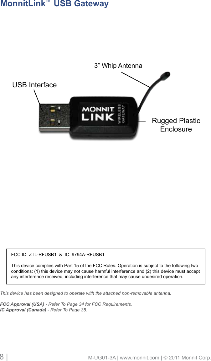 8 |                                       M-UG01-3A | www.monnit.com | © 2011 Monnit Corp.USB InterfaceRugged Plastic Enclosure3” Whip AntennaMonnitLink™  USB GatewayFCC ID: ZTL-RFUSB1  &amp;  IC: 9794A-RFUSB1This device complies with Part 15 of the FCC Rules. Operation is subject to the following two conditions: (1) this device may not cause harmful interference and (2) this device must accept any interference received, including interference that may cause undesired operation.This device has been designed to operate with the attached non-removable antenna. FCC Approval (USA) - Refer To Page 34 for FCC Requirements.IC Approval (Canada) - Refer To Page 35.