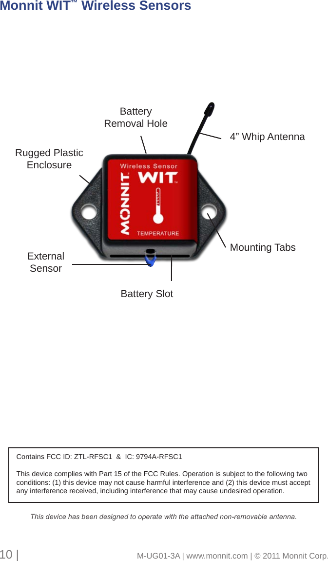 Rugged Plastic EnclosureBattery SlotMounting TabsBattery Removal Hole4” Whip AntennaExternalSensorMonnit WIT™ Wireless Sensors10 |                                       M-UG01-3A | www.monnit.com | © 2011 Monnit Corp.Contains FCC ID: ZTL-RFSC1  &amp;  IC: 9794A-RFSC1This device complies with Part 15 of the FCC Rules. Operation is subject to the following two conditions: (1) this device may not cause harmful interference and (2) this device must accept any interference received, including interference that may cause undesired operation.This device has been designed to operate with the attached non-removable antenna. 