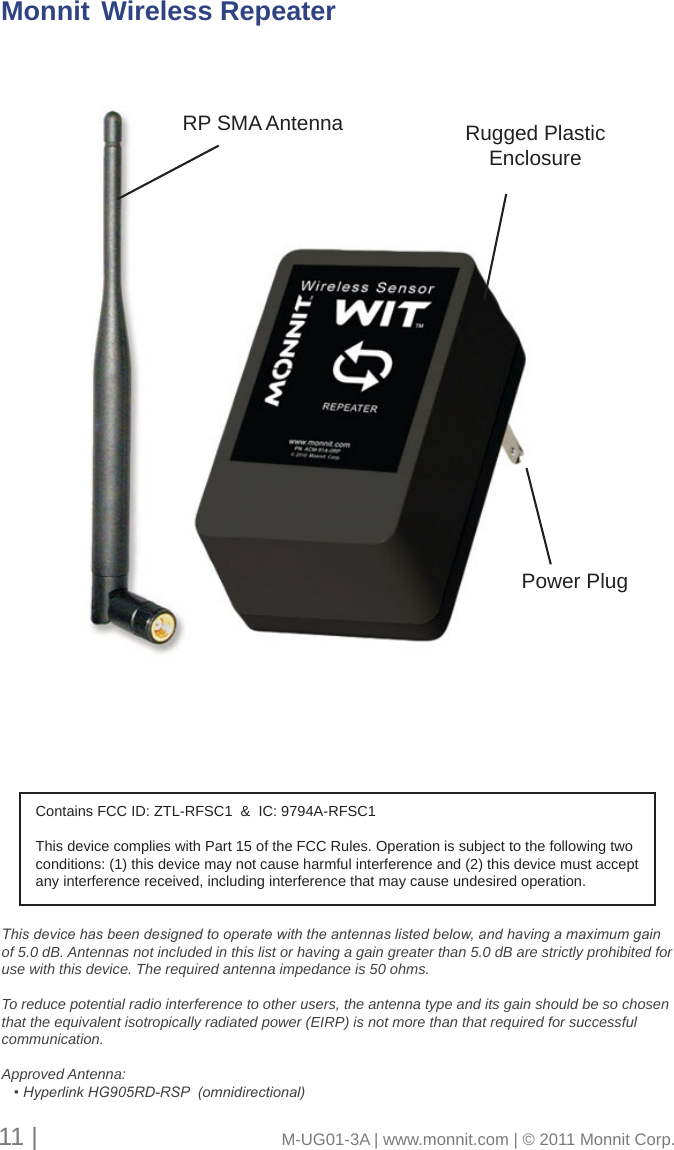 Rugged Plastic EnclosureMonnit  Wireless Repeater11 |                                       M-UG01-3A | www.monnit.com | © 2011 Monnit Corp.This device has been designed to operate with the antennas listed below, and having a maximum gain of 5.0 dB. Antennas not included in this list or having a gain greater than 5.0 dB are strictly prohibited for use with this device. The required antenna impedance is 50 ohms. To reduce potential radio interference to other users, the antenna type and its gain should be so chosen that the equivalent isotropically radiated power (EIRP) is not more than that required for successful communication.Approved Antenna:   • Hyperlink HG905RD-RSP  (omnidirectional)Contains FCC ID: ZTL-RFSC1  &amp;  IC: 9794A-RFSC1This device complies with Part 15 of the FCC Rules. Operation is subject to the following two conditions: (1) this device may not cause harmful interference and (2) this device must accept any interference received, including interference that may cause undesired operation.RP SMA AntennaPower Plug