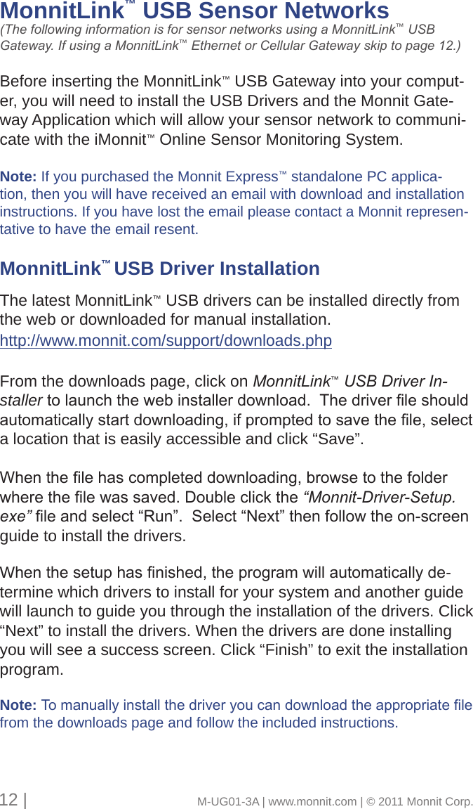 MonnitLink™ USB Sensor Networks     (The following information is for sensor networks using a MonnitLink™ USB Gateway. If using a MonnitLink™ Ethernet or Cellular Gateway skip to page 12.)Before inserting the MonnitLink™ USB Gateway into your comput-er, you will need to install the USB Drivers and the Monnit Gate-way Application which will allow your sensor network to communi-cate with the iMonnit™ Online Sensor Monitoring System. Note: If you purchased the Monnit Express™ standalone PC applica-tion, then you will have received an email with download and installation instructions. If you have lost the email please contact a Monnit represen-tative to have the email resent.MonnitLink™ USB Driver Installation      The latest MonnitLink™ USB drivers can be installed directly from the web or downloaded for manual installation. http://www.monnit.com/support/downloads.phpFrom the downloads page, click on MonnitLink™ USB Driver In-stallertolaunchthewebinstallerdownload.Thedriverleshouldautomaticallystartdownloading,ifpromptedtosavethele,selecta location that is easily accessible and click “Save”.Whenthelehascompleteddownloading,browsetothefolderwherethelewassaved.Doubleclickthe“Monnit-Driver-Setup.exe”leandselect“Run”.Select“Next”thenfollowtheon-screenguide to install the drivers. Whenthesetuphasnished,theprogramwillautomaticallyde-termine which drivers to install for your system and another guide will launch to guide you through the installation of the drivers. Click “Next” to install the drivers. When the drivers are done installing you will see a success screen. Click “Finish” to exit the installation program.Note: Tomanuallyinstallthedriveryoucandownloadtheappropriatelefrom the downloads page and follow the included instructions.12 |                                       M-UG01-3A | www.monnit.com | © 2011 Monnit Corp.