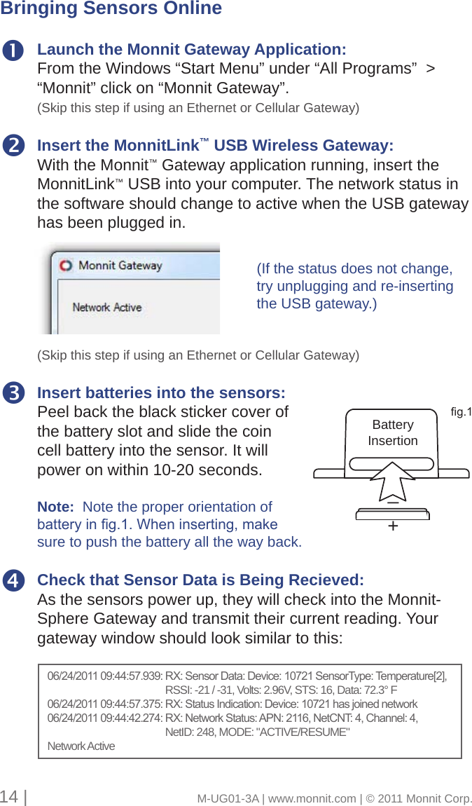 Launch the Monnit Gateway Application:From the Windows “Start Menu” under “All Programs”  &gt; “Monnit” click on “Monnit Gateway”. (Skip this step if using an Ethernet or Cellular Gateway)Insert the MonnitLink™ USB Wireless Gateway: With the Monnit™ Gateway application running, insert the MonnitLink™ USB into your computer. The network status in the software should change to active when the USB gateway has been plugged in.(Skip this step if using an Ethernet or Cellular Gateway)Insert batteries into the sensors: Peel back the black sticker cover of the battery slot and slide the coin cell battery into the sensor. It will power on within 10-20 seconds.Note:  Note the proper orientation of batterying.1.Wheninserting,makesure to push the battery all the way back.Check that Sensor Data is Being Recieved: As the sensors power up, they will check into the Monnit-Sphere Gateway and transmit their current reading. Your gateway window should look similar to this: +_BatteryInsertiong.1Bringing Sensors Online(If the status does not change, try unplugging and re-inserting the USB gateway.)06/24/201109:44:57.939:RX:SensorData:Device:10721SensorType:Temperature[2],         RSSI: -21 / -31, Volts: 2.96V, STS: 16, Data: 72.3° F06/24/201109:44:57.375:RX:StatusIndication:Device:10721hasjoinednetwork06/24/201109:44:42.274:RX:NetworkStatus:APN:2116,NetCNT:4,Channel:4,         NetID: 248, MODE: &quot;ACTIVE/RESUME&quot;Network Active14 |                                       M-UG01-3A | www.monnit.com | © 2011 Monnit Corp.