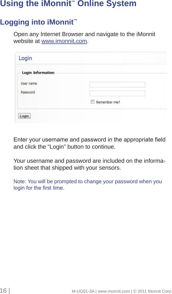 Open any Internet Browser and navigate to the iMonnitwebsite at www.imonnit.com. Enteryourusernameandpasswordintheappropriateeldand click the “Login” button to continue. Your username and password are included on the informa-tion sheet that shipped with your sensors.Note: You will be prompted to change your password when youloginforthersttime.16 |                                       M-UG01-3A | www.monnit.com | © 2011 Monnit Corp.Using the iMonnit™ Online SystemLogging into iMonnit™
