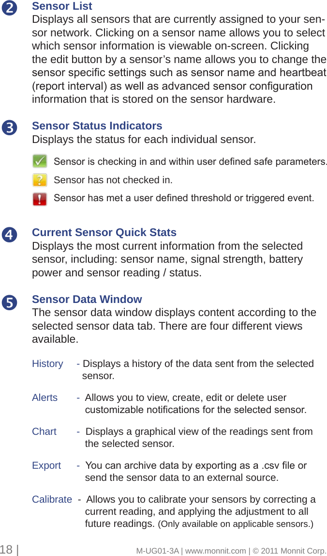 Sensor ListDisplays all sensors that are currently assigned to your sen-sor network. Clicking on a sensor name allows you to select which sensor information is viewable on-screen. Clicking the edit button by a sensor’s name allows you to change the sensorspecicsettingssuchassensornameandheartbeat(reportinterval)aswellasadvancedsensorcongurationinformation that is stored on the sensor hardware.Sensor Status IndicatorsDisplays the status for each individual sensor. Current Sensor Quick StatsDisplays the most current information from the selected sensor, including: sensor name, signal strength, battery power and sensor reading / status. Sensor Data WindowThe sensor data window displays content according to the selected sensor data tab. There are four different views available.History     - Displays a history of the data sent from the selected        sensor. Alerts      -  Allows you to view, create, edit or delete user  customizablenoticationsfortheselectedsensor.Chart      -  Displays a graphical view of the readings sent from         the selected sensor. Export     -Youcanarchivedatabyexportingasa.csvleor        send the sensor data to an external source.Calibrate  -  Allows you to calibrate your sensors by correcting a         current reading, and applying the adjustment to all         future readings. (Only available on applicable sensors.)Sensorischeckinginandwithinuserdenedsafeparameters.Sensor has not checked in.Sensorhasmetauserdenedthresholdortriggeredevent.18 |                                       M-UG01-3A | www.monnit.com | © 2011 Monnit Corp.