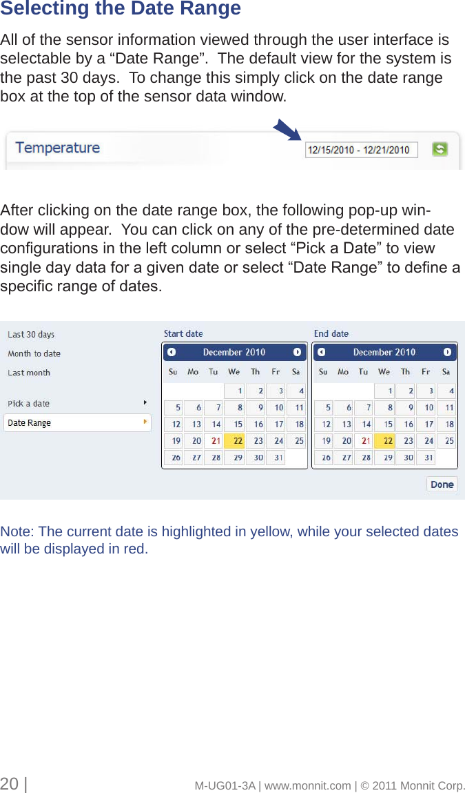 Selecting the Date Range      All of the sensor information viewed through the user interface is selectable by a “Date Range”.  The default view for the system is the past 30 days.  To change this simply click on the date range box at the top of the sensor data window. After clicking on the date range box, the following pop-up win-dow will appear.  You can click on any of the pre-determined date congurationsintheleftcolumnorselect“PickaDate”toviewsingledaydataforagivendateorselect“DateRange”todeneaspecicrangeofdates.Note: The current date is highlighted in yellow, while your selected dates will be displayed in red.20 |                                       M-UG01-3A | www.monnit.com | © 2011 Monnit Corp.