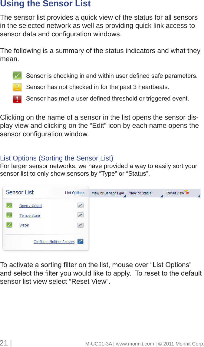 Using the Sensor List      The sensor list provides a quick view of the status for all sensors in the selected network as well as providing quick link access to sensordataandcongurationwindows.The following is a summary of the status indicators and what they mean. Clicking on the name of a sensor in the list opens the sensor dis-play view and clicking on the “Edit” icon by each name opens the sensorcongurationwindow.List Options (Sorting the Sensor List)For larger sensor networks, we have provided a way to easily sort your sensor list to only show sensors by “Type” or “Status”.Toactivateasortinglteronthelist,mouseover“ListOptions”andselectthelteryouwouldliketoapply.Toresettothedefaultsensor list view select “Reset View”.Sensorischeckinginandwithinuserdenedsafeparameters.Sensor has not checked in for the past 3 heartbeats.Sensorhasmetauserdenedthresholdortriggeredevent.21 |                                       M-UG01-3A | www.monnit.com | © 2011 Monnit Corp.