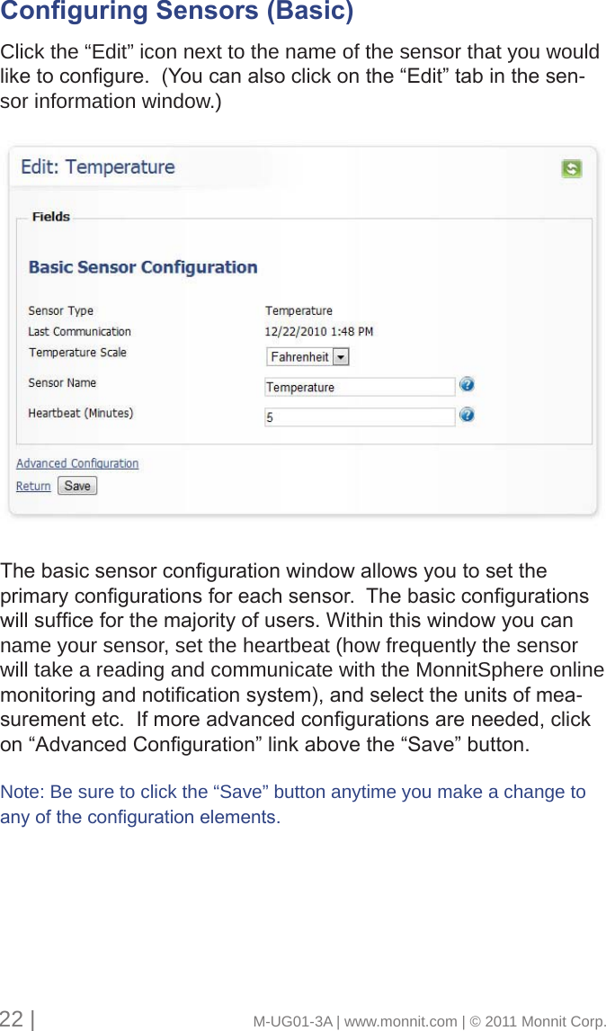 Conguring Sensors (Basic)      Click the “Edit” icon next to the name of the sensor that you would liketocongure.(Youcanalsoclickonthe“Edit”tabinthesen-sor information window.)Thebasicsensorcongurationwindowallowsyoutosettheprimarycongurationsforeachsensor.Thebasiccongurationswillsufceforthemajorityofusers.Withinthiswindowyoucanname your sensor, set the heartbeat (how frequently the sensor will take a reading and communicate with the MonnitSphere online monitoringandnoticationsystem),andselecttheunitsofmea-surementetc.Ifmoreadvancedcongurationsareneeded,clickon“AdvancedConguration”linkabovethe“Save”button.Note: Be sure to click the “Save” button anytime you make a change to anyofthecongurationelements.22 |                                       M-UG01-3A | www.monnit.com | © 2011 Monnit Corp.