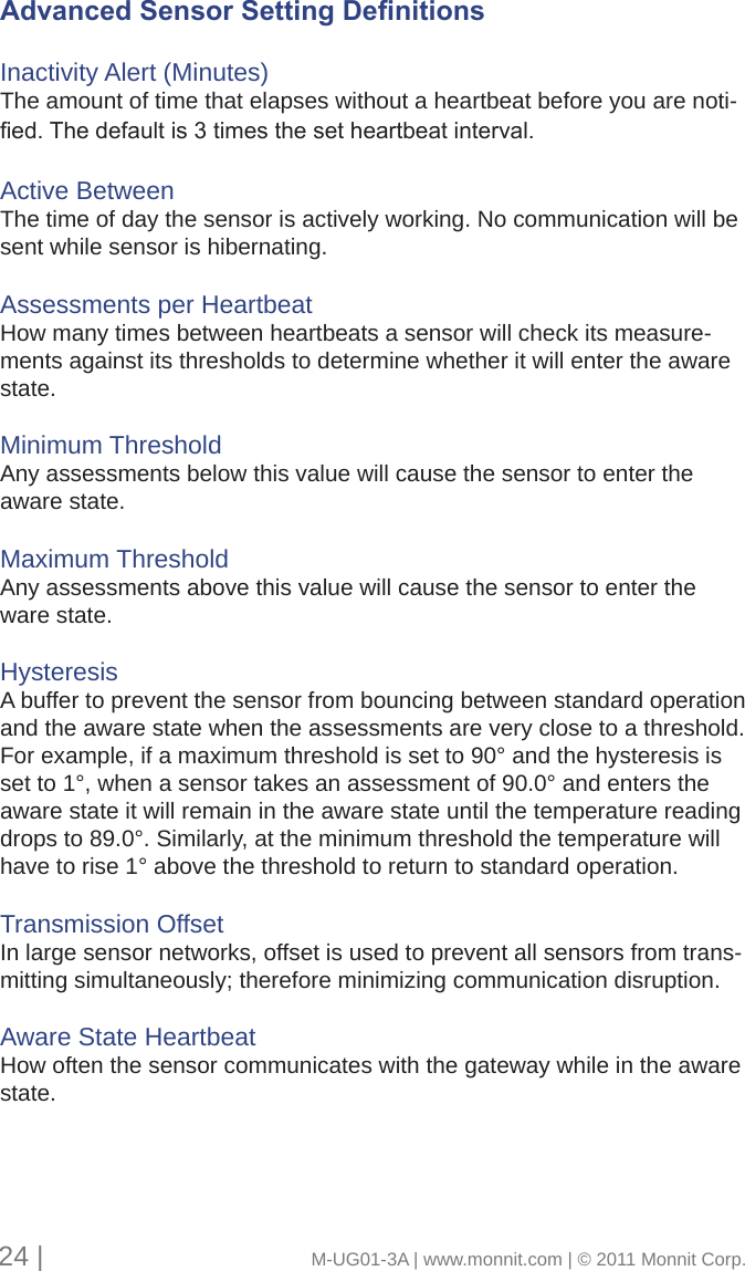 Advanced Sensor Setting DenitionsInactivity Alert (Minutes)The amount of time that elapses without a heartbeat before you are noti-ed.Thedefaultis3timesthesetheartbeatinterval.Active BetweenThe time of day the sensor is actively working. No communication will be sent while sensor is hibernating. Assessments per HeartbeatHow many times between heartbeats a sensor will check its measure-ments against its thresholds to determine whether it will enter the aware state. Minimum ThresholdAny assessments below this value will cause the sensor to enter the aware state. Maximum ThresholdAny assessments above this value will cause the sensor to enter the ware state. HysteresisA buffer to prevent the sensor from bouncing between standard operation and the aware state when the assessments are very close to a threshold. For example, if a maximum threshold is set to 90° and the hysteresis is set to 1°, when a sensor takes an assessment of 90.0° and enters the aware state it will remain in the aware state until the temperature reading drops to 89.0°. Similarly, at the minimum threshold the temperature will have to rise 1° above the threshold to return to standard operation. Transmission Offset In large sensor networks, offset is used to prevent all sensors from trans-mitting simultaneously; therefore minimizing communication disruption. Aware State HeartbeatHow often the sensor communicates with the gateway while in the aware state. 24 |                                       M-UG01-3A | www.monnit.com | © 2011 Monnit Corp.
