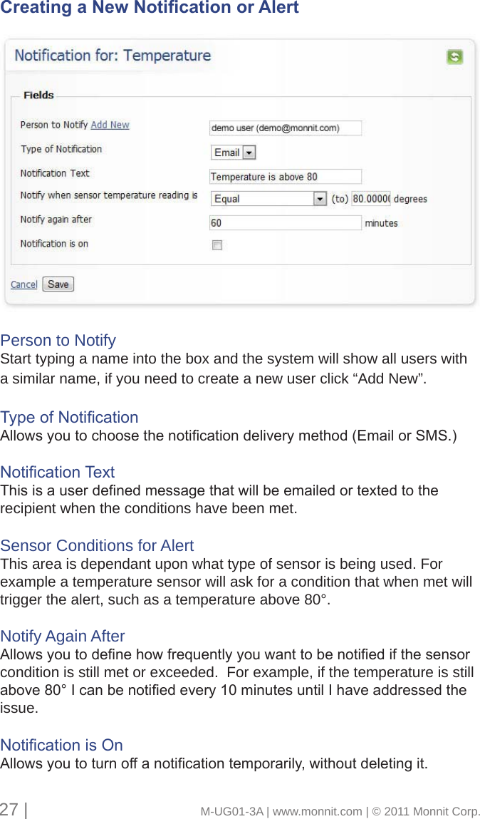 Creating a New Notication or AlertPerson to NotifyStart typing a name into the box and the system will show all users with a similar name, if you need to create a new user click “Add New”.TypeofNoticationAllowsyoutochoosethenoticationdeliverymethod(EmailorSMS.)NoticationTextThisisauserdenedmessagethatwillbeemailedortextedtotherecipient when the conditions have been met. Sensor Conditions for AlertThis area is dependant upon what type of sensor is being used. For example a temperature sensor will ask for a condition that when met will trigger the alert, such as a temperature above 80°. Notify Again AfterAllowsyoutodenehowfrequentlyyouwanttobenotiedifthesensorcondition is still met or exceeded.  For example, if the temperature is still above80°Icanbenotiedevery10minutesuntilIhaveaddressedtheissue.NoticationisOnAllowsyoutoturnoffanoticationtemporarily,withoutdeletingit.27 |                                       M-UG01-3A | www.monnit.com | © 2011 Monnit Corp.