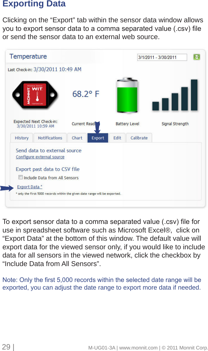 29 |                                       M-UG01-3A | www.monnit.com | © 2011 Monnit Corp.Exporting Data Clicking on the “Export” tab within the sensor data window allows youtoexportsensordatatoacommaseparatedvalue(.csv)leor send the sensor data to an external web source. Toexportsensordatatoacommaseparatedvalue(.csv)leforuse in spreadsheet software such as Microsoft Excel®,  click on “Export Data” at the bottom of this window. The default value will export data for the viewed sensor only, if you would like to include data for all sensors in the viewed network, click the checkbox by “Include Data from All Sensors”.Note:Onlytherst5,000recordswithintheselecteddaterangewillbeexported, you can adjust the date range to export more data if needed.