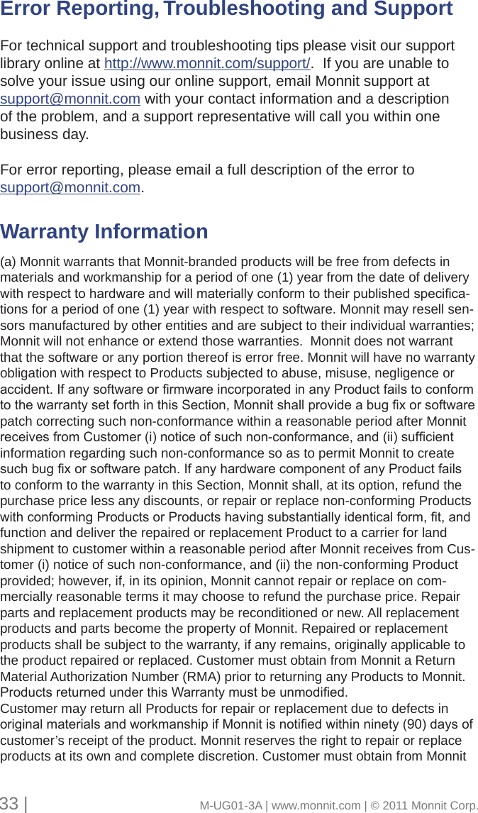 Error Reporting, Troubleshooting and Support      For technical support and troubleshooting tips please visit our support library online at http://www.monnit.com/support/.  If you are unable to solve your issue using our online support, email Monnit support at support@monnit.com with your contact information and a description of the problem, and a support representative will call you within one business day.For error reporting, please email a full description of the error to support@monnit.com. Warranty Information      (a) Monnit warrants that Monnit-branded products will be free from defects in materials and workmanship for a period of one (1) year from the date of delivery withrespecttohardwareandwillmateriallyconformtotheirpublishedspecica-tions for a period of one (1) year with respect to software. Monnit may resell sen-sors manufactured by other entities and are subject to their individual warranties; Monnit will not enhance or extend those warranties.  Monnit does not warrant that the software or any portion thereof is error free. Monnit will have no warranty obligation with respect to Products subjected to abuse, misuse, negligence or accident.IfanysoftwareorrmwareincorporatedinanyProductfailstoconformtothewarrantysetforthinthisSection,Monnitshallprovideabugxorsoftwarepatch correcting such non-conformance within a reasonable period after Monnit receivesfromCustomer(i)noticeofsuchnon-conformance,and(ii)sufcientinformation regarding such non-conformance so as to permit Monnit to create suchbugxorsoftwarepatch.IfanyhardwarecomponentofanyProductfailsto conform to the warranty in this Section, Monnit shall, at its option, refund the purchase price less any discounts, or repair or replace non-conforming Products withconformingProductsorProductshavingsubstantiallyidenticalform,t,andfunction and deliver the repaired or replacement Product to a carrier for land shipment to customer within a reasonable period after Monnit receives from Cus-tomer (i) notice of such non-conformance, and (ii) the non-conforming Product provided; however, if, in its opinion, Monnit cannot repair or replace on com-mercially reasonable terms it may choose to refund the purchase price. Repair parts and replacement products may be reconditioned or new. All replacement products and parts become the property of Monnit. Repaired or replacement products shall be subject to the warranty, if any remains, originally applicable to the product repaired or replaced. Customer must obtain from Monnit a Return Material Authorization Number (RMA) prior to returning any Products to Monnit. ProductsreturnedunderthisWarrantymustbeunmodied.Customer may return all Products for repair or replacement due to defects in originalmaterialsandworkmanshipifMonnitisnotiedwithinninety(90)daysofcustomer’s receipt of the product. Monnit reserves the right to repair or replace products at its own and complete discretion. Customer must obtain from Monnit 33 |                                       M-UG01-3A | www.monnit.com | © 2011 Monnit Corp.