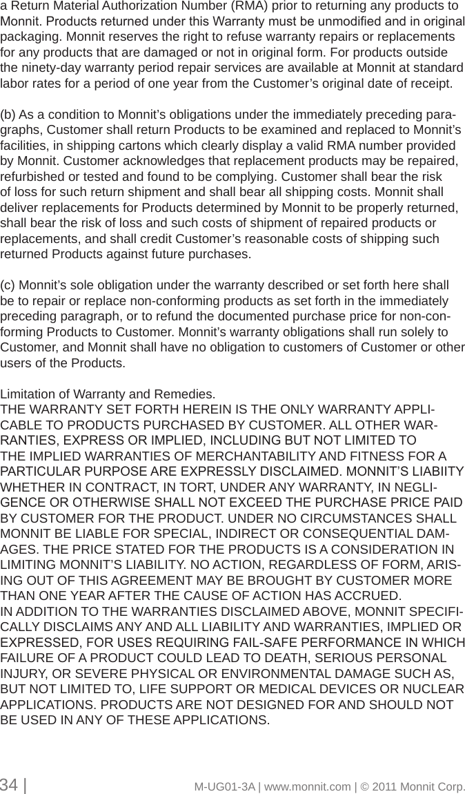 a Return Material Authorization Number (RMA) prior to returning any products to Monnit.ProductsreturnedunderthisWarrantymustbeunmodiedandinoriginalpackaging. Monnit reserves the right to refuse warranty repairs or replacements for any products that are damaged or not in original form. For products outside the ninety-day warranty period repair services are available at Monnit at standard labor rates for a period of one year from the Customer’s original date of receipt.(b) As a condition to Monnit’s obligations under the immediately preceding para-graphs, Customer shall return Products to be examined and replaced to Monnit’s facilities, in shipping cartons which clearly display a valid RMA number provided by Monnit. Customer acknowledges that replacement products may be repaired, refurbished or tested and found to be complying. Customer shall bear the risk of loss for such return shipment and shall bear all shipping costs. Monnit shall deliver replacements for Products determined by Monnit to be properly returned, shall bear the risk of loss and such costs of shipment of repaired products or replacements, and shall credit Customer’s reasonable costs of shipping such returned Products against future purchases.(c) Monnit’s sole obligation under the warranty described or set forth here shall be to repair or replace non-conforming products as set forth in the immediately preceding paragraph, or to refund the documented purchase price for non-con-forming Products to Customer. Monnit’s warranty obligations shall run solely to Customer, and Monnit shall have no obligation to customers of Customer or other users of the Products.Limitation of Warranty and Remedies. THE WARRANTY SET FORTH HEREIN IS THE ONLY WARRANTY APPLI-CABLE TO PRODUCTS PURCHASED BY CUSTOMER. ALL OTHER WAR-RANTIES,EXPRESSORIMPLIED,INCLUDINGBUTNOTLIMITEDTOTHE IMPLIED WARRANTIES OF MERCHANTABILITY AND FITNESS FOR A PARTICULARPURPOSEAREEXPRESSLYDISCLAIMED.MONNIT’SLIABIITYWHETHER IN CONTRACT, IN TORT, UNDER ANY WARRANTY, IN NEGLI-GENCEOROTHERWISESHALLNOTEXCEEDTHEPURCHASEPRICEPAIDBY CUSTOMER FOR THE PRODUCT. UNDER NO CIRCUMSTANCES SHALL MONNIT BE LIABLE FOR SPECIAL, INDIRECT OR CONSEQUENTIAL DAM-AGES. THE PRICE STATED FOR THE PRODUCTS IS A CONSIDERATION IN LIMITING MONNIT’S LIABILITY. NO ACTION, REGARDLESS OF FORM, ARIS-ING OUT OF THIS AGREEMENT MAY BE BROUGHT BY CUSTOMER MORE THAN ONE YEAR AFTER THE CAUSE OF ACTION HAS ACCRUED. IN ADDITION TO THE WARRANTIES DISCLAIMED ABOVE, MONNIT SPECIFI-CALLY DISCLAIMS ANY AND ALL LIABILITY AND WARRANTIES, IMPLIED OR EXPRESSED,FORUSESREQUIRINGFAIL-SAFEPERFORMANCEINWHICHFAILURE OF A PRODUCT COULD LEAD TO DEATH, SERIOUS PERSONAL INJURY, OR SEVERE PHYSICAL OR ENVIRONMENTAL DAMAGE SUCH AS, BUT NOT LIMITED TO, LIFE SUPPORT OR MEDICAL DEVICES OR NUCLEAR APPLICATIONS. PRODUCTS ARE NOT DESIGNED FOR AND SHOULD NOT BE USED IN ANY OF THESE APPLICATIONS. 34 |                                       M-UG01-3A | www.monnit.com | © 2011 Monnit Corp.