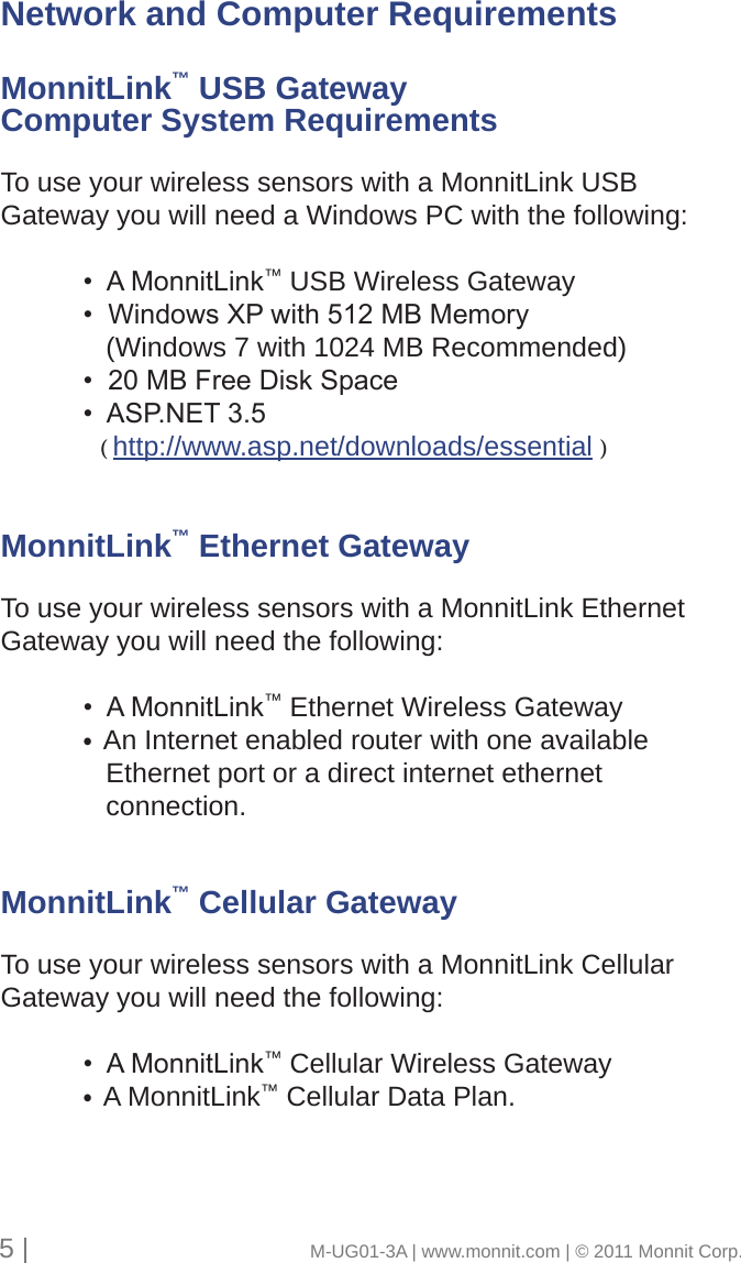 5 |                                       M-UG01-3A | www.monnit.com | © 2011 Monnit Corp.Network and Computer RequirementsMonnitLink™ USB Gateway Computer System RequirementsTo use your wireless sensors with a MonnitLink USB Gateway you will need a Windows PC with the following: •AMonnitLink™ USB Wireless Gateway  •WindowsXPwith512MBMemory     (Windows 7 with 1024 MB Recommended) •20MBFreeDiskSpace •ASP.NET3.5     ( http://www.asp.net/downloads/essential )MonnitLink™ Ethernet GatewayTo use your wireless sensors with a MonnitLink Ethernet Gateway you will need the following: •AMonnitLink™ Ethernet Wireless Gateway  •An Internet enabled router with one available      Ethernet port or a direct internet ethernet      connection.MonnitLink™ Cellular GatewayTo use your wireless sensors with a MonnitLink Cellular Gateway you will need the following: •AMonnitLink™ Cellular Wireless Gateway  •A MonnitLink™ Cellular Data Plan.