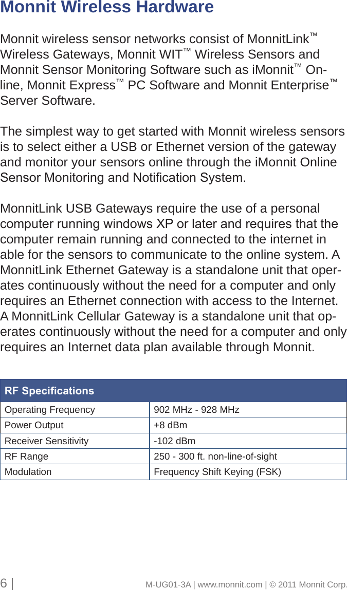 Monnit Wireless HardwareMonnit wireless sensor networks consist of MonnitLink™ Wireless Gateways, Monnit WIT™ Wireless Sensors and Monnit Sensor Monitoring Software such as iMonnit™ On-line, Monnit Express™ PC Software and Monnit Enterprise™ Server Software. The simplest way to get started with Monnit wireless sensors is to select either a USB or Ethernet version of the gateway and monitor your sensors online through the iMonnit Online SensorMonitoringandNoticationSystem.MonnitLink USB Gateways require the use of a personal computerrunningwindowsXPorlaterandrequiresthatthecomputer remain running and connected to the internet in able for the sensors to communicate to the online system. A MonnitLink Ethernet Gateway is a standalone unit that oper-ates continuously without the need for a computer and only requires an Ethernet connection with access to the Internet. A MonnitLink Cellular Gateway is a standalone unit that op-erates continuously without the need for a computer and only requires an Internet data plan available through Monnit.6 |                                       M-UG01-3A | www.monnit.com | © 2011 Monnit Corp.RF SpecicationsOperating Frequency 902 MHz - 928 MHzPower Output +8 dBmReceiver Sensitivity -102 dBmRF Range 250 - 300 ft. non-line-of-sightModulation Frequency Shift Keying (FSK)
