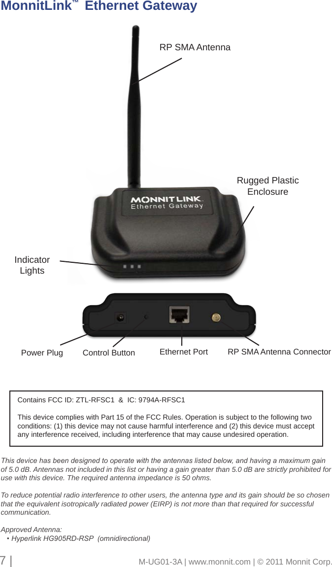 7 |                                       M-UG01-3A | www.monnit.com | © 2011 Monnit Corp.Rugged Plastic EnclosureRP SMA AntennaPower Plug Control Button RP SMA Antenna ConnectorEthernet PortMonnitLink™  Ethernet GatewayIndicatorLightsThis device has been designed to operate with the antennas listed below, and having a maximum gain of 5.0 dB. Antennas not included in this list or having a gain greater than 5.0 dB are strictly prohibited for use with this device. The required antenna impedance is 50 ohms. To reduce potential radio interference to other users, the antenna type and its gain should be so chosen that the equivalent isotropically radiated power (EIRP) is not more than that required for successful communication.Approved Antenna:   • Hyperlink HG905RD-RSP  (omnidirectional)Contains FCC ID: ZTL-RFSC1  &amp;  IC: 9794A-RFSC1This device complies with Part 15 of the FCC Rules. Operation is subject to the following two conditions: (1) this device may not cause harmful interference and (2) this device must accept any interference received, including interference that may cause undesired operation.