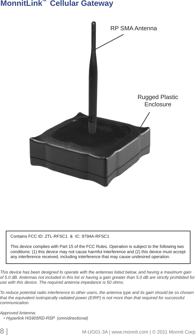 Rugged Plastic EnclosureRP SMA AntennaMonnitLink™  Cellular Gateway8 |                                       M-UG01-3A | www.monnit.com | © 2011 Monnit Corp.This device has been designed to operate with the antennas listed below, and having a maximum gain of 5.0 dB. Antennas not included in this list or having a gain greater than 5.0 dB are strictly prohibited for use with this device. The required antenna impedance is 50 ohms. To reduce potential radio interference to other users, the antenna type and its gain should be so chosen that the equivalent isotropically radiated power (EIRP) is not more than that required for successful communication.Approved Antenna:   • Hyperlink HG905RD-RSP  (omnidirectional)Contains FCC ID: ZTL-RFSC1  &amp;  IC: 9794A-RFSC1This device complies with Part 15 of the FCC Rules. Operation is subject to the following two conditions: (1) this device may not cause harmful interference and (2) this device must accept any interference received, including interference that may cause undesired operation.