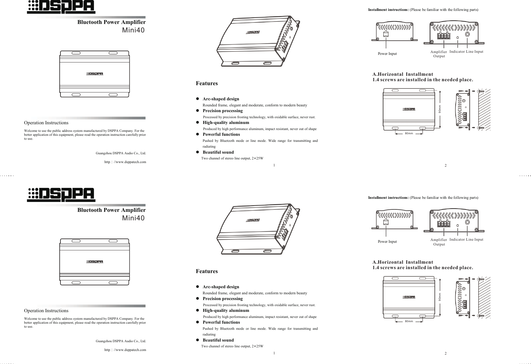          Features  l Arc-shaped design Rounded frame, elegant and moderate, conform to modern beauty l Precision processing Processed by precision frosting technology, with oxidable surface, never rust. l High-quality aluminum   Produced by high performance aluminum, impact resistant, never out of shape  l Powerful functions Pushed  by  Bluetooth  mode  or  line  mode.  Wide  range  for  transmitting  and radiating l Beautiful sound Two channel of stereo line output, 2×25W   Power Input Amplifier Output Indicator Line Input    Bluetooth Power Amplifier                                                                                                                           Mini40      Operation Instructions Welcome to use the public address system manufactured by DSPPA Company. For the better application of this equipment, please read the operation instruction carefully prior to use.    Guangzhou DSPPA Audio Co., Ltd. http：//www.dsppatech.com   Mini40Installment instructions: (Please be familiar with the following parts)            Power Input                             Amplifier      Indicator   Line Input Output A. Horizontal  Installment  1. 4 screws are installed in the needed place.     Amplifier Output Indicator Line Input80 m m90 m mA.Horizontal  Installment 1.4 screws are installed in the needed place.12         Features  l Arc-shaped design Rounded frame, elegant and moderate, conform to modern beauty l Precision processing Processed by precision frosting technology, with oxidable surface, never rust. l High-quality aluminum   Produced by high performance aluminum, impact resistant, never out of shape  l Powerful functions Pushed  by  Bluetooth  mode  or  line  mode.  Wide  range  for  transmitting  and radiating l Beautiful sound Two channel of stereo line output, 2×25W   Power Input Amplifier Output Indicator Line Input    Bluetooth Power Amplifier                                                                                                                            Mini40      Operation Instructions Welcome to use the public address system manufactured by DSPPA Company. For the better application of this equipment, please read the operation instruction carefully prior to use.    Guangzhou DSPPA Audio Co., Ltd. http：//www.dsppatech.com   Mini40Installment instructions: (Please be familiar with the following parts)            Power Input                             Amplifier      Indicator   Line Input Output A. Horizontal  Installment  1. 4 screws are installed in the needed place.     Amplifier Output Indicator Line Input80 m m90 m mA.Horizontal  Installment 1.4 screws are installed in the needed place.12